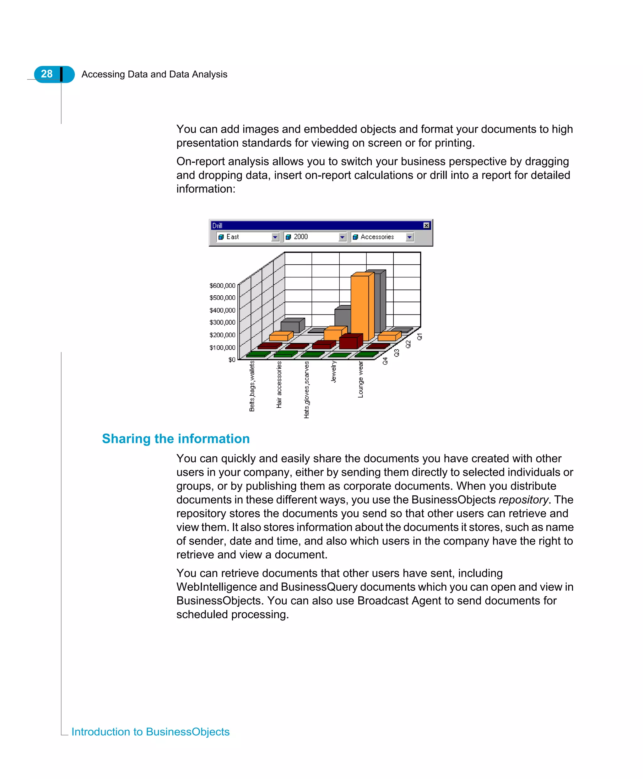 28 Accessing Data and Data Analysis
Introduction to BusinessObjects
You can add images and embedded objects and format your documents to high
presentation standards for viewing on screen or for printing.
On-report analysis allows you to switch your business perspective by dragging
and dropping data, insert on-report calculations or drill into a report for detailed
information:
Sharing the information
You can quickly and easily share the documents you have created with other
users in your company, either by sending them directly to selected individuals or
groups, or by publishing them as corporate documents. When you distribute
documents in these different ways, you use the BusinessObjects repository. The
repository stores the documents you send so that other users can retrieve and
view them. It also stores information about the documents it stores, such as name
of sender, date and time, and also which users in the company have the right to
retrieve and view a document.
You can retrieve documents that other users have sent, including
WebIntelligence and BusinessQuery documents which you can open and view in
BusinessObjects. You can also use Broadcast Agent to send documents for
scheduled processing.
 