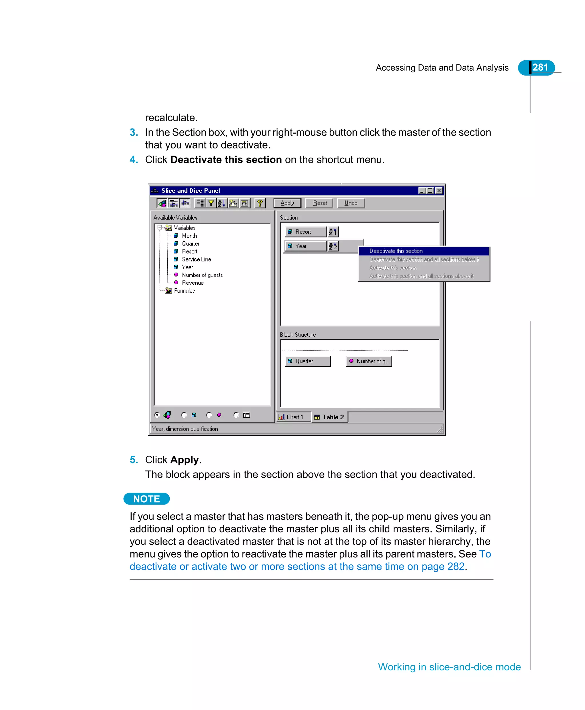 Accessing Data and Data Analysis 281
Working in slice-and-dice mode
recalculate.
3. In the Section box, with your right-mouse button click the master of the section
that you want to deactivate.
4. Click Deactivate this section on the shortcut menu.
5. Click Apply.
The block appears in the section above the section that you deactivated.
NOTE
If you select a master that has masters beneath it, the pop-up menu gives you an
additional option to deactivate the master plus all its child masters. Similarly, if
you select a deactivated master that is not at the top of its master hierarchy, the
menu gives the option to reactivate the master plus all its parent masters. See To
deactivate or activate two or more sections at the same time on page 282.
 