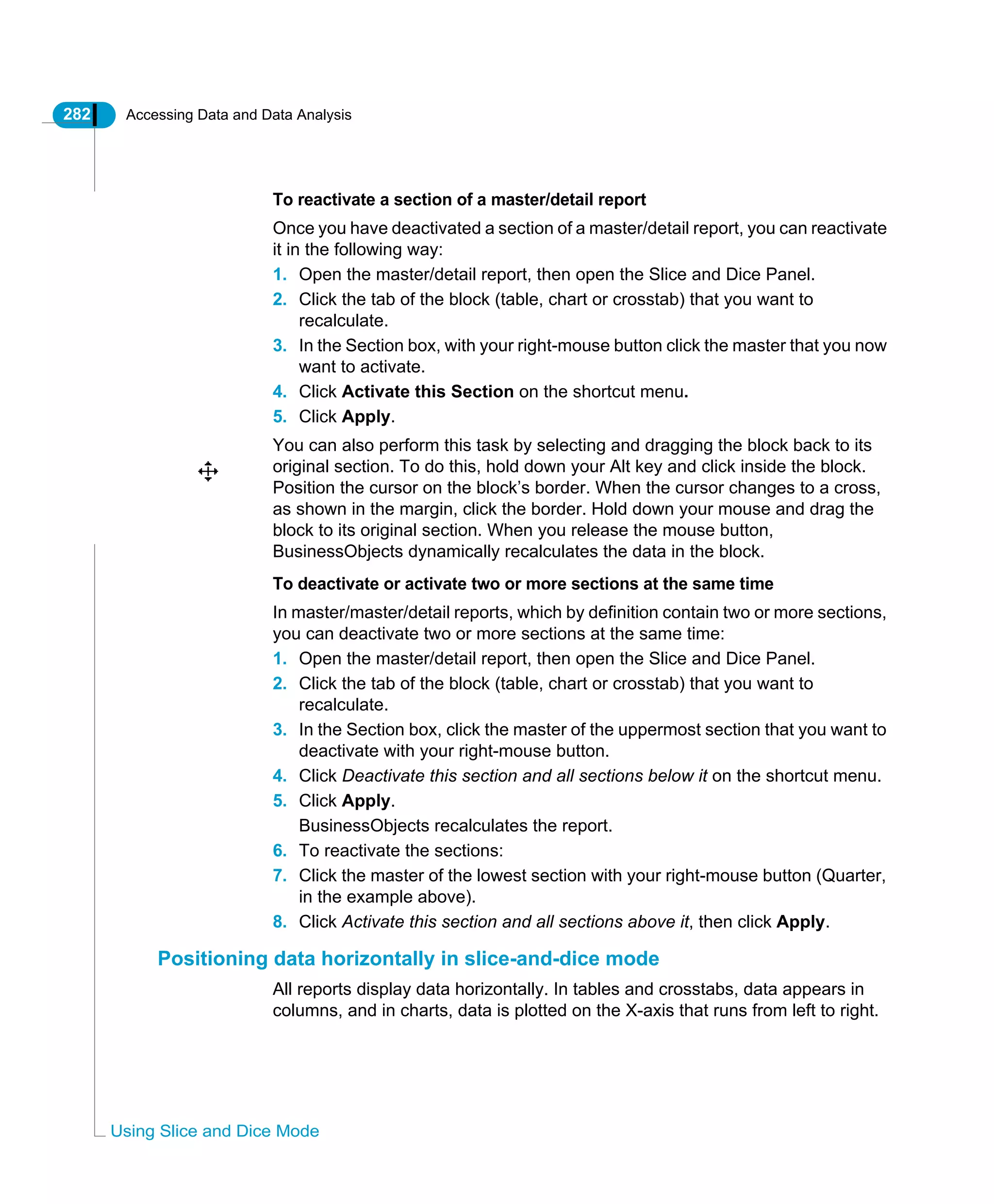 282 Accessing Data and Data Analysis
Using Slice and Dice Mode
To reactivate a section of a master/detail report
Once you have deactivated a section of a master/detail report, you can reactivate
it in the following way:
1. Open the master/detail report, then open the Slice and Dice Panel.
2. Click the tab of the block (table, chart or crosstab) that you want to
recalculate.
3. In the Section box, with your right-mouse button click the master that you now
want to activate.
4. Click Activate this Section on the shortcut menu.
5. Click Apply.
You can also perform this task by selecting and dragging the block back to its
original section. To do this, hold down your Alt key and click inside the block.
Position the cursor on the block’s border. When the cursor changes to a cross,
as shown in the margin, click the border. Hold down your mouse and drag the
block to its original section. When you release the mouse button,
BusinessObjects dynamically recalculates the data in the block.
To deactivate or activate two or more sections at the same time
In master/master/detail reports, which by definition contain two or more sections,
you can deactivate two or more sections at the same time:
1. Open the master/detail report, then open the Slice and Dice Panel.
2. Click the tab of the block (table, chart or crosstab) that you want to
recalculate.
3. In the Section box, click the master of the uppermost section that you want to
deactivate with your right-mouse button.
4. Click Deactivate this section and all sections below it on the shortcut menu.
5. Click Apply.
BusinessObjects recalculates the report.
6. To reactivate the sections:
7. Click the master of the lowest section with your right-mouse button (Quarter,
in the example above).
8. Click Activate this section and all sections above it, then click Apply.
Positioning data horizontally in slice-and-dice mode
All reports display data horizontally. In tables and crosstabs, data appears in
columns, and in charts, data is plotted on the X-axis that runs from left to right.
 