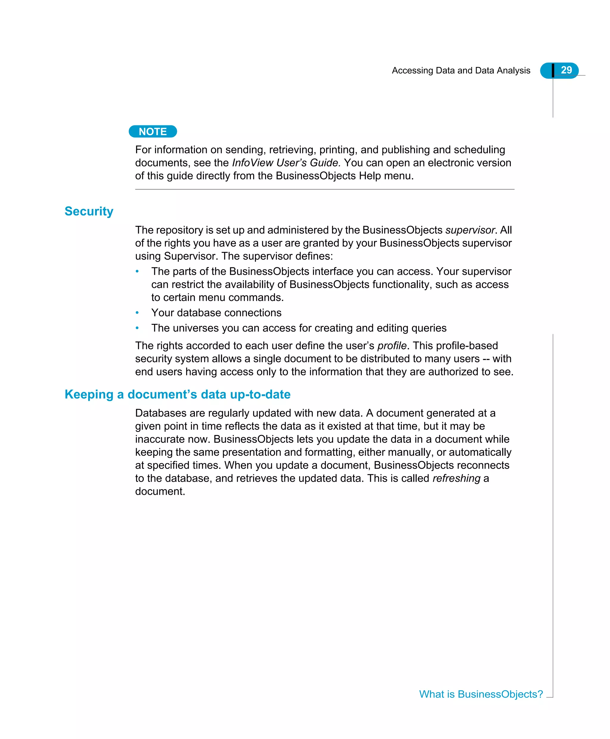 Accessing Data and Data Analysis 29
What is BusinessObjects?
NOTE
For information on sending, retrieving, printing, and publishing and scheduling
documents, see the InfoView User’s Guide. You can open an electronic version
of this guide directly from the BusinessObjects Help menu.
Security
The repository is set up and administered by the BusinessObjects supervisor. All
of the rights you have as a user are granted by your BusinessObjects supervisor
using Supervisor. The supervisor defines:
• The parts of the BusinessObjects interface you can access. Your supervisor
can restrict the availability of BusinessObjects functionality, such as access
to certain menu commands.
• Your database connections
• The universes you can access for creating and editing queries
The rights accorded to each user define the user’s profile. This profile-based
security system allows a single document to be distributed to many users -- with
end users having access only to the information that they are authorized to see.
Keeping a document’s data up-to-date
Databases are regularly updated with new data. A document generated at a
given point in time reflects the data as it existed at that time, but it may be
inaccurate now. BusinessObjects lets you update the data in a document while
keeping the same presentation and formatting, either manually, or automatically
at specified times. When you update a document, BusinessObjects reconnects
to the database, and retrieves the updated data. This is called refreshing a
document.
 