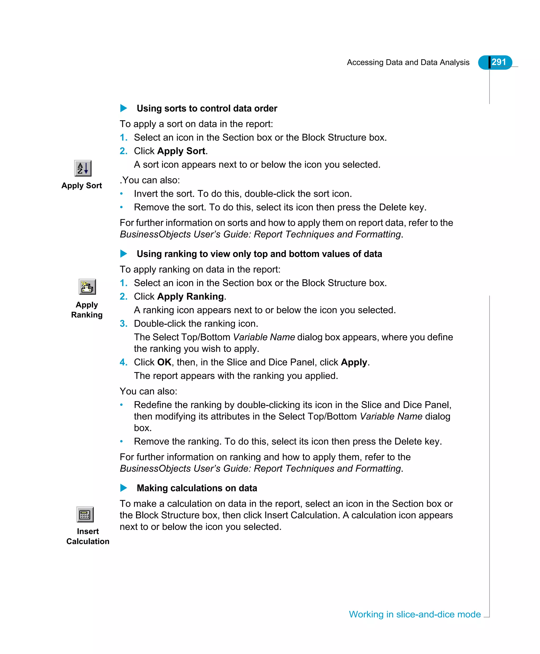 Accessing Data and Data Analysis 291
Working in slice-and-dice mode
Using sorts to control data order
To apply a sort on data in the report:
1. Select an icon in the Section box or the Block Structure box.
2. Click Apply Sort.
A sort icon appears next to or below the icon you selected.
.You can also:
• Invert the sort. To do this, double-click the sort icon.
• Remove the sort. To do this, select its icon then press the Delete key.
For further information on sorts and how to apply them on report data, refer to the
BusinessObjects User’s Guide: Report Techniques and Formatting.
Using ranking to view only top and bottom values of data
To apply ranking on data in the report:
1. Select an icon in the Section box or the Block Structure box.
2. Click Apply Ranking.
A ranking icon appears next to or below the icon you selected.
3. Double-click the ranking icon.
The Select Top/Bottom Variable Name dialog box appears, where you define
the ranking you wish to apply.
4. Click OK, then, in the Slice and Dice Panel, click Apply.
The report appears with the ranking you applied.
You can also:
• Redefine the ranking by double-clicking its icon in the Slice and Dice Panel,
then modifying its attributes in the Select Top/Bottom Variable Name dialog
box.
• Remove the ranking. To do this, select its icon then press the Delete key.
For further information on ranking and how to apply them, refer to the
BusinessObjects User’s Guide: Report Techniques and Formatting.
Making calculations on data
To make a calculation on data in the report, select an icon in the Section box or
the Block Structure box, then click Insert Calculation. A calculation icon appears
next to or below the icon you selected.
Apply Sort
Apply
Ranking
Insert
Calculation
 