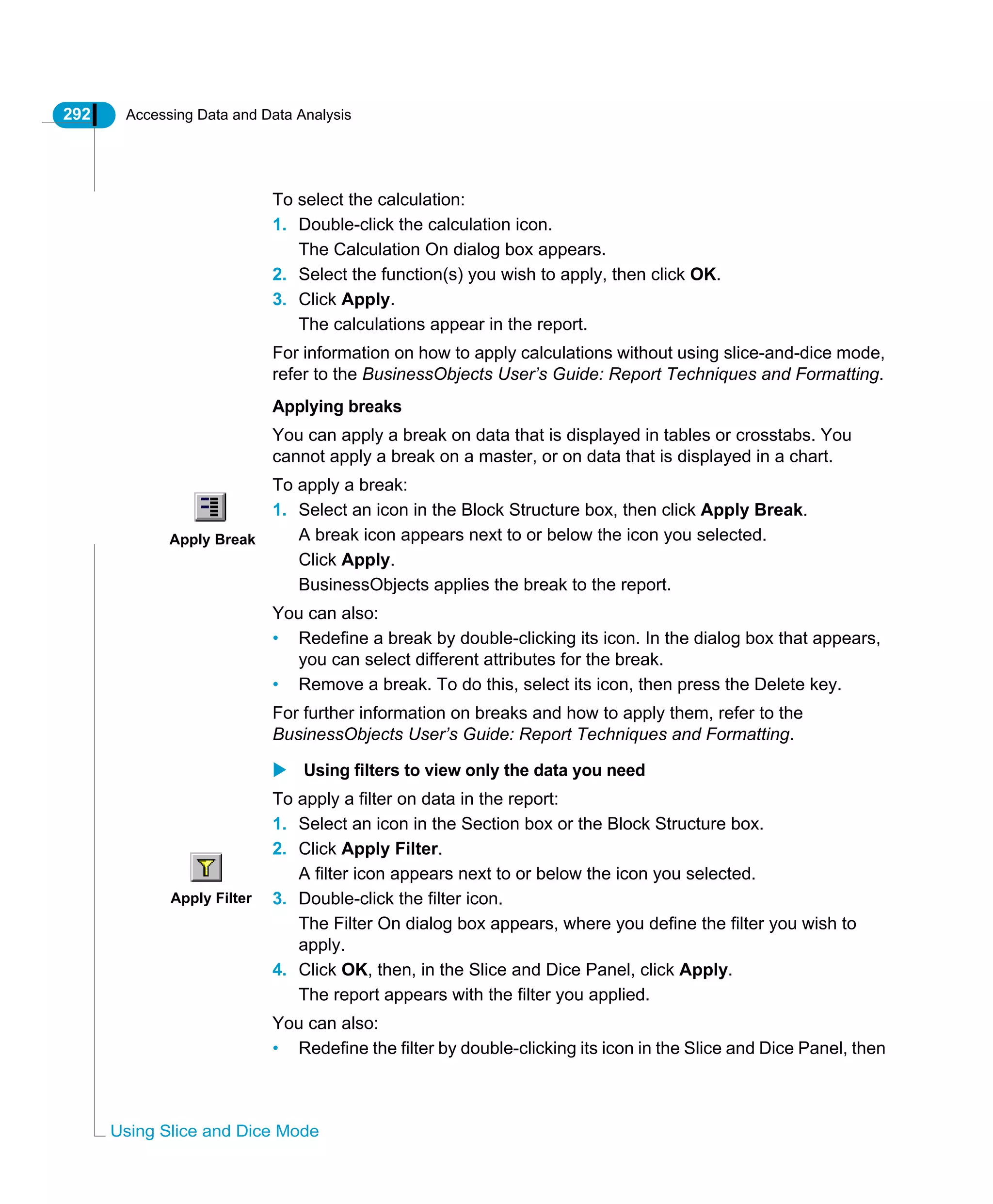 292 Accessing Data and Data Analysis
Using Slice and Dice Mode
To select the calculation:
1. Double-click the calculation icon.
The Calculation On dialog box appears.
2. Select the function(s) you wish to apply, then click OK.
3. Click Apply.
The calculations appear in the report.
For information on how to apply calculations without using slice-and-dice mode,
refer to the BusinessObjects User’s Guide: Report Techniques and Formatting.
Applying breaks
You can apply a break on data that is displayed in tables or crosstabs. You
cannot apply a break on a master, or on data that is displayed in a chart.
To apply a break:
1. Select an icon in the Block Structure box, then click Apply Break.
A break icon appears next to or below the icon you selected.
Click Apply.
BusinessObjects applies the break to the report.
You can also:
• Redefine a break by double-clicking its icon. In the dialog box that appears,
you can select different attributes for the break.
• Remove a break. To do this, select its icon, then press the Delete key.
For further information on breaks and how to apply them, refer to the
BusinessObjects User’s Guide: Report Techniques and Formatting.
Using filters to view only the data you need
To apply a filter on data in the report:
1. Select an icon in the Section box or the Block Structure box.
2. Click Apply Filter.
A filter icon appears next to or below the icon you selected.
3. Double-click the filter icon.
The Filter On dialog box appears, where you define the filter you wish to
apply.
4. Click OK, then, in the Slice and Dice Panel, click Apply.
The report appears with the filter you applied.
You can also:
• Redefine the filter by double-clicking its icon in the Slice and Dice Panel, then
Apply Break
Apply Filter
 