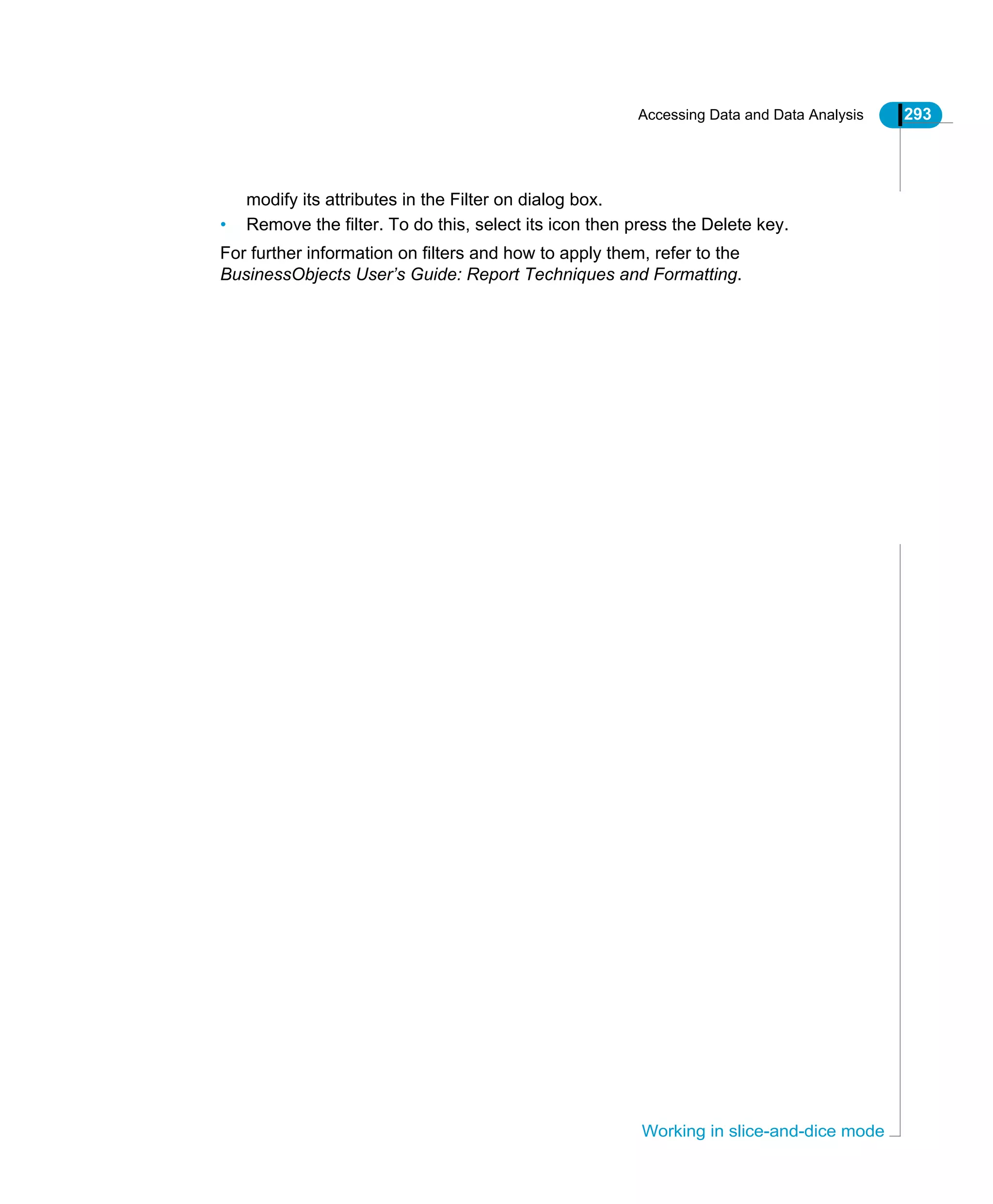 Accessing Data and Data Analysis 293
Working in slice-and-dice mode
modify its attributes in the Filter on dialog box.
• Remove the filter. To do this, select its icon then press the Delete key.
For further information on filters and how to apply them, refer to the
BusinessObjects User’s Guide: Report Techniques and Formatting.
 