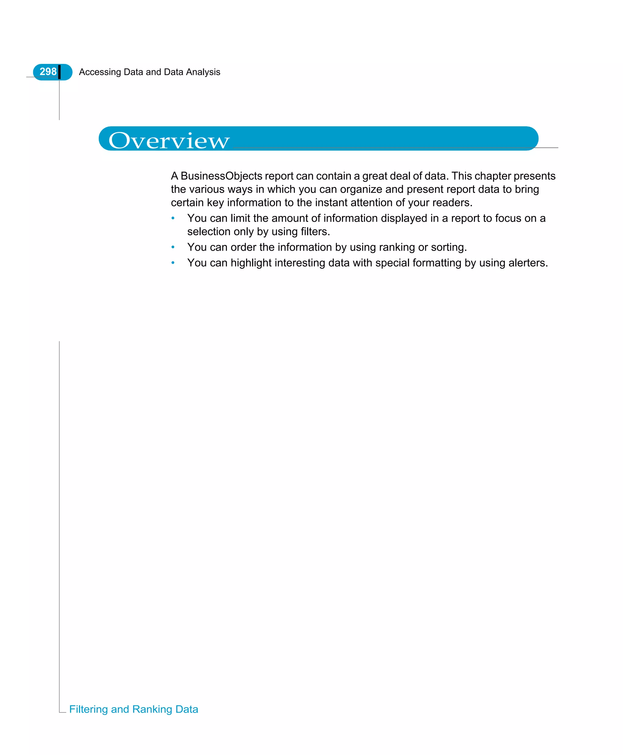 298 Accessing Data and Data Analysis
Filtering and Ranking Data
Overview
A BusinessObjects report can contain a great deal of data. This chapter presents
the various ways in which you can organize and present report data to bring
certain key information to the instant attention of your readers.
• You can limit the amount of information displayed in a report to focus on a
selection only by using filters.
• You can order the information by using ranking or sorting.
• You can highlight interesting data with special formatting by using alerters.
 
