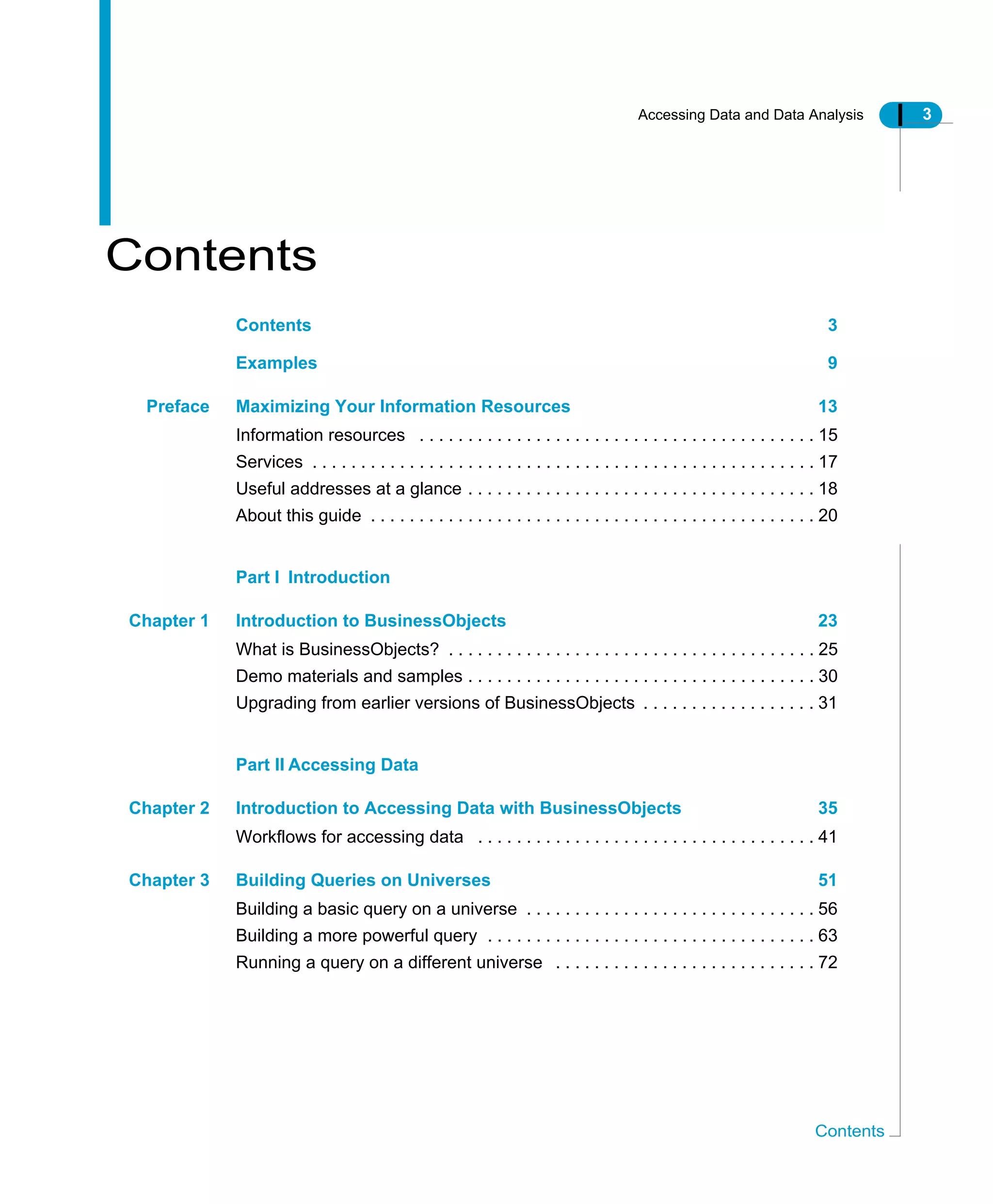 Accessing Data and Data Analysis 3
Contents
Contents
Contents 3
Examples 9
Preface Maximizing Your Information Resources 13
Information resources . . . . . . . . . . . . . . . . . . . . . . . . . . . . . . . . . . . . . . . . . 15
Services . . . . . . . . . . . . . . . . . . . . . . . . . . . . . . . . . . . . . . . . . . . . . . . . . . . . 17
Useful addresses at a glance . . . . . . . . . . . . . . . . . . . . . . . . . . . . . . . . . . . . 18
About this guide . . . . . . . . . . . . . . . . . . . . . . . . . . . . . . . . . . . . . . . . . . . . . . 20
Part I Introduction
Chapter 1 Introduction to BusinessObjects 23
What is BusinessObjects? . . . . . . . . . . . . . . . . . . . . . . . . . . . . . . . . . . . . . . 25
Demo materials and samples . . . . . . . . . . . . . . . . . . . . . . . . . . . . . . . . . . . . 30
Upgrading from earlier versions of BusinessObjects . . . . . . . . . . . . . . . . . . 31
Part II Accessing Data
Chapter 2 Introduction to Accessing Data with BusinessObjects 35
Workflows for accessing data . . . . . . . . . . . . . . . . . . . . . . . . . . . . . . . . . . . 41
Chapter 3 Building Queries on Universes 51
Building a basic query on a universe . . . . . . . . . . . . . . . . . . . . . . . . . . . . . . 56
Building a more powerful query . . . . . . . . . . . . . . . . . . . . . . . . . . . . . . . . . . 63
Running a query on a different universe . . . . . . . . . . . . . . . . . . . . . . . . . . . 72
 