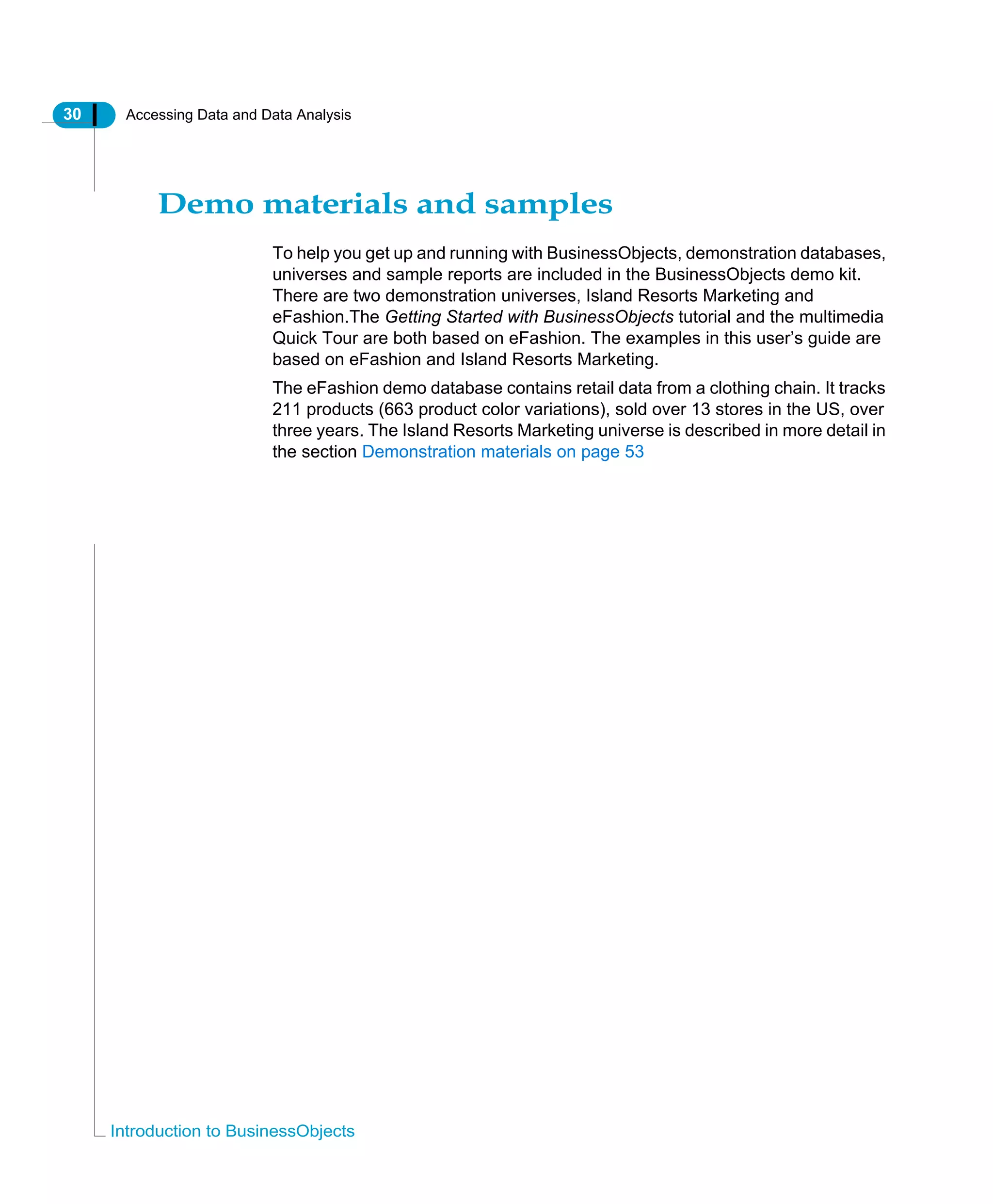 30 Accessing Data and Data Analysis
Introduction to BusinessObjects
Demo materials and samples
To help you get up and running with BusinessObjects, demonstration databases,
universes and sample reports are included in the BusinessObjects demo kit.
There are two demonstration universes, Island Resorts Marketing and
eFashion.The Getting Started with BusinessObjects tutorial and the multimedia
Quick Tour are both based on eFashion. The examples in this user’s guide are
based on eFashion and Island Resorts Marketing.
The eFashion demo database contains retail data from a clothing chain. It tracks
211 products (663 product color variations), sold over 13 stores in the US, over
three years. The Island Resorts Marketing universe is described in more detail in
the section Demonstration materials on page 53
 