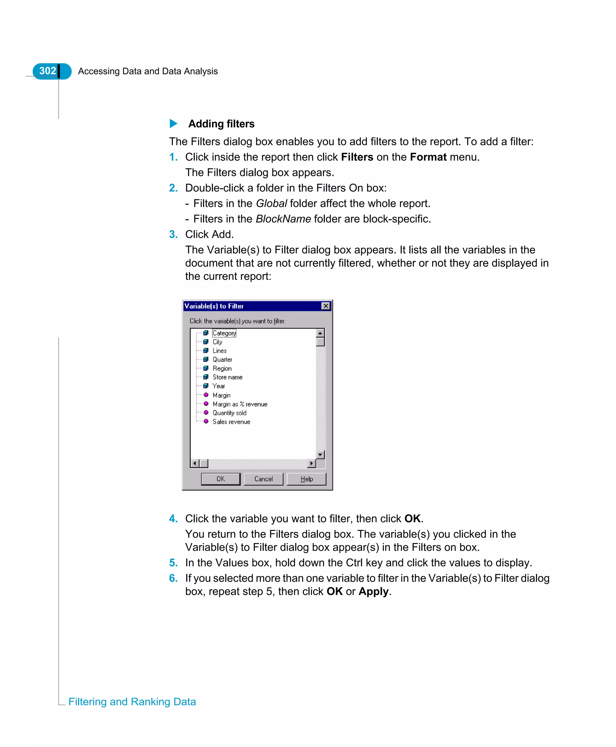 302 Accessing Data and Data Analysis
Filtering and Ranking Data
Adding filters
The Filters dialog box enables you to add filters to the report. To add a filter:
1. Click inside the report then click Filters on the Format menu.
The Filters dialog box appears.
2. Double-click a folder in the Filters On box:
- Filters in the Global folder affect the whole report.
- Filters in the BlockName folder are block-specific.
3. Click Add.
The Variable(s) to Filter dialog box appears. It lists all the variables in the
document that are not currently filtered, whether or not they are displayed in
the current report:
4. Click the variable you want to filter, then click OK.
You return to the Filters dialog box. The variable(s) you clicked in the
Variable(s) to Filter dialog box appear(s) in the Filters on box.
5. In the Values box, hold down the Ctrl key and click the values to display.
6. If you selected more than one variable to filter in the Variable(s) to Filter dialog
box, repeat step 5, then click OK or Apply.
 
