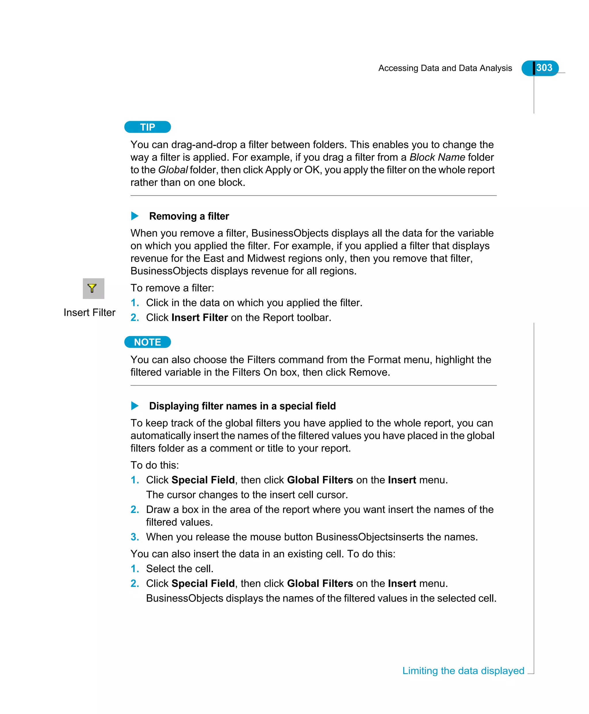 Accessing Data and Data Analysis 303
Limiting the data displayed
TIP
You can drag-and-drop a filter between folders. This enables you to change the
way a filter is applied. For example, if you drag a filter from a Block Name folder
to the Global folder, then click Apply or OK, you apply the filter on the whole report
rather than on one block.
Removing a filter
When you remove a filter, BusinessObjects displays all the data for the variable
on which you applied the filter. For example, if you applied a filter that displays
revenue for the East and Midwest regions only, then you remove that filter,
BusinessObjects displays revenue for all regions.
To remove a filter:
1. Click in the data on which you applied the filter.
2. Click Insert Filter on the Report toolbar.
NOTE
You can also choose the Filters command from the Format menu, highlight the
filtered variable in the Filters On box, then click Remove.
Displaying filter names in a special field
To keep track of the global filters you have applied to the whole report, you can
automatically insert the names of the filtered values you have placed in the global
filters folder as a comment or title to your report.
To do this:
1. Click Special Field, then click Global Filters on the Insert menu.
The cursor changes to the insert cell cursor.
2. Draw a box in the area of the report where you want insert the names of the
filtered values.
3. When you release the mouse button BusinessObjectsinserts the names.
You can also insert the data in an existing cell. To do this:
1. Select the cell.
2. Click Special Field, then click Global Filters on the Insert menu.
BusinessObjects displays the names of the filtered values in the selected cell.
Insert Filter
 