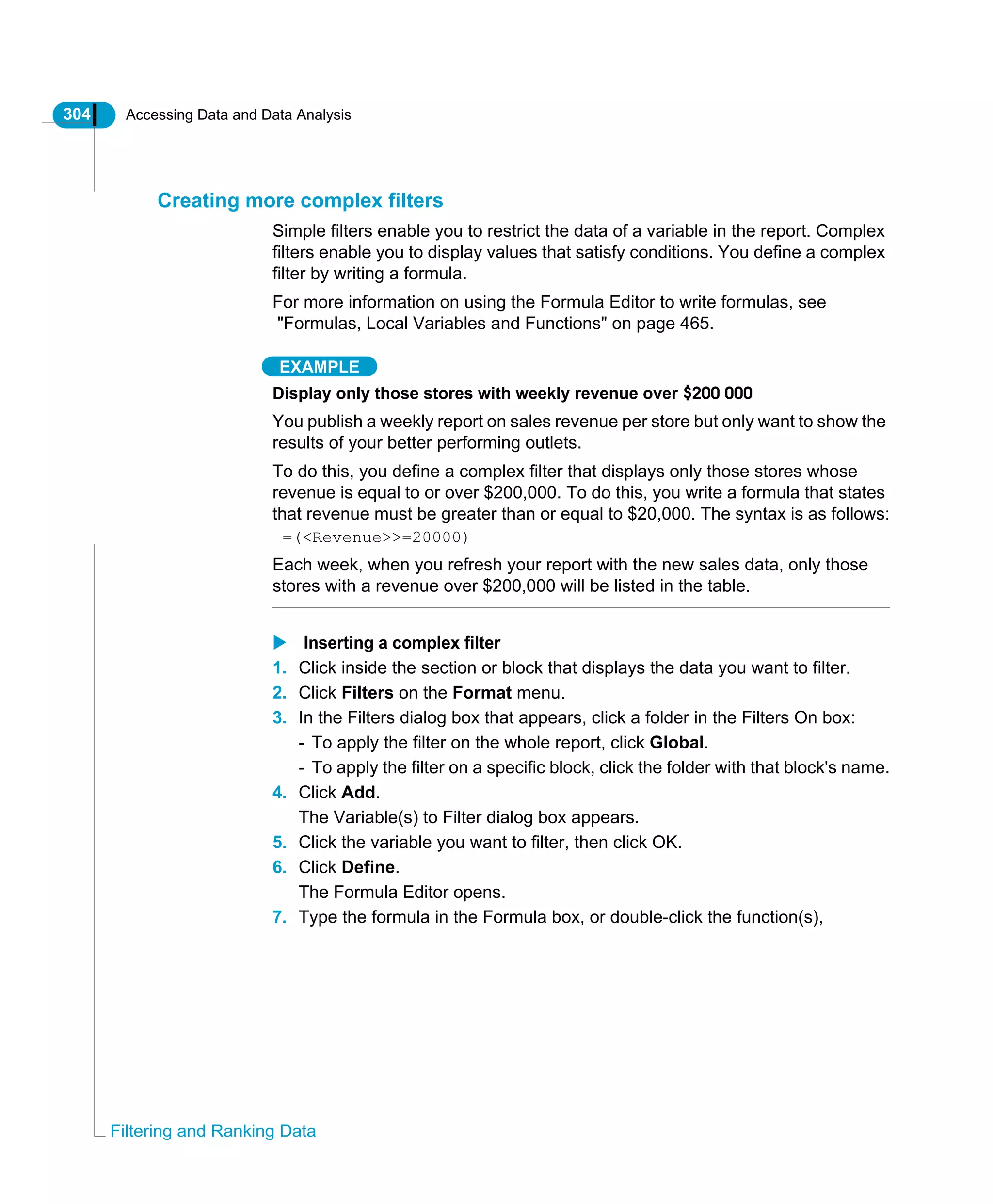 304 Accessing Data and Data Analysis
Filtering and Ranking Data
Creating more complex filters
Simple filters enable you to restrict the data of a variable in the report. Complex
filters enable you to display values that satisfy conditions. You define a complex
filter by writing a formula.
For more information on using the Formula Editor to write formulas, see
"Formulas, Local Variables and Functions" on page 465.
EXAMPLE
Display only those stores with weekly revenue over $200 000
You publish a weekly report on sales revenue per store but only want to show the
results of your better performing outlets.
To do this, you define a complex filter that displays only those stores whose
revenue is equal to or over $200,000. To do this, you write a formula that states
that revenue must be greater than or equal to $20,000. The syntax is as follows:
=(<Revenue>>=20000)
Each week, when you refresh your report with the new sales data, only those
stores with a revenue over $200,000 will be listed in the table.
Inserting a complex filter
1. Click inside the section or block that displays the data you want to filter.
2. Click Filters on the Format menu.
3. In the Filters dialog box that appears, click a folder in the Filters On box:
- To apply the filter on the whole report, click Global.
- To apply the filter on a specific block, click the folder with that block's name.
4. Click Add.
The Variable(s) to Filter dialog box appears.
5. Click the variable you want to filter, then click OK.
6. Click Define.
The Formula Editor opens.
7. Type the formula in the Formula box, or double-click the function(s),
 