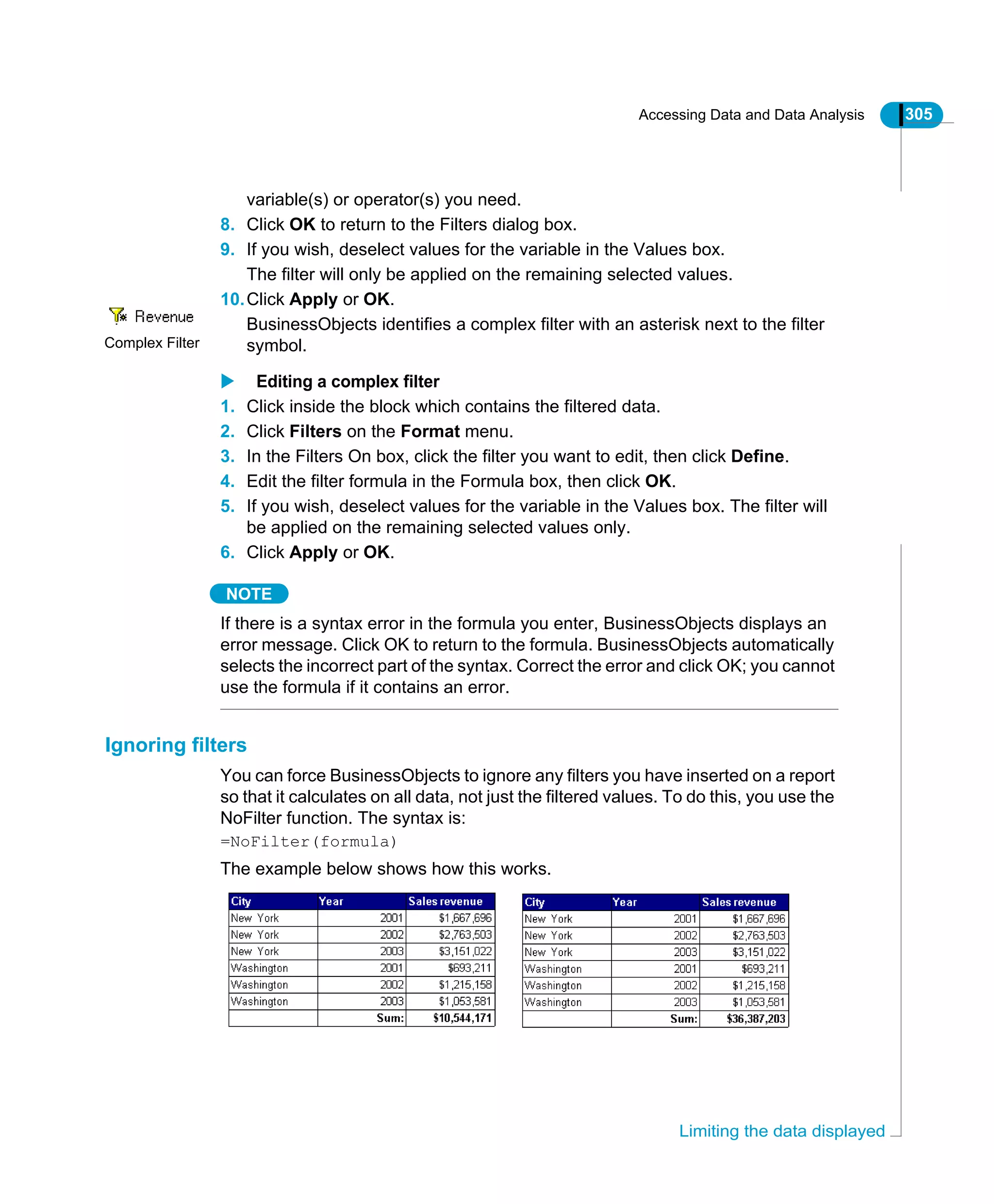 Accessing Data and Data Analysis 305
Limiting the data displayed
variable(s) or operator(s) you need.
8. Click OK to return to the Filters dialog box.
9. If you wish, deselect values for the variable in the Values box.
The filter will only be applied on the remaining selected values.
10.Click Apply or OK.
BusinessObjects identifies a complex filter with an asterisk next to the filter
symbol.
Editing a complex filter
1. Click inside the block which contains the filtered data.
2. Click Filters on the Format menu.
3. In the Filters On box, click the filter you want to edit, then click Define.
4. Edit the filter formula in the Formula box, then click OK.
5. If you wish, deselect values for the variable in the Values box. The filter will
be applied on the remaining selected values only.
6. Click Apply or OK.
NOTE
If there is a syntax error in the formula you enter, BusinessObjects displays an
error message. Click OK to return to the formula. BusinessObjects automatically
selects the incorrect part of the syntax. Correct the error and click OK; you cannot
use the formula if it contains an error.
Ignoring filters
You can force BusinessObjects to ignore any filters you have inserted on a report
so that it calculates on all data, not just the filtered values. To do this, you use the
NoFilter function. The syntax is:
=NoFilter(formula)
The example below shows how this works.
Complex Filter
 