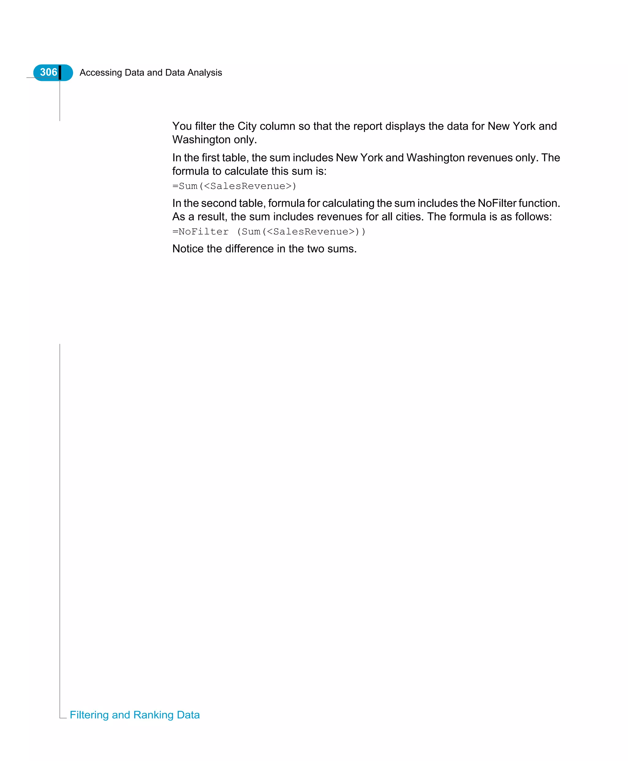 306 Accessing Data and Data Analysis
Filtering and Ranking Data
You filter the City column so that the report displays the data for New York and
Washington only.
In the first table, the sum includes New York and Washington revenues only. The
formula to calculate this sum is:
=Sum(<SalesRevenue>)
In the second table, formula for calculating the sum includes the NoFilter function.
As a result, the sum includes revenues for all cities. The formula is as follows:
=NoFilter (Sum(<SalesRevenue>))
Notice the difference in the two sums.
 