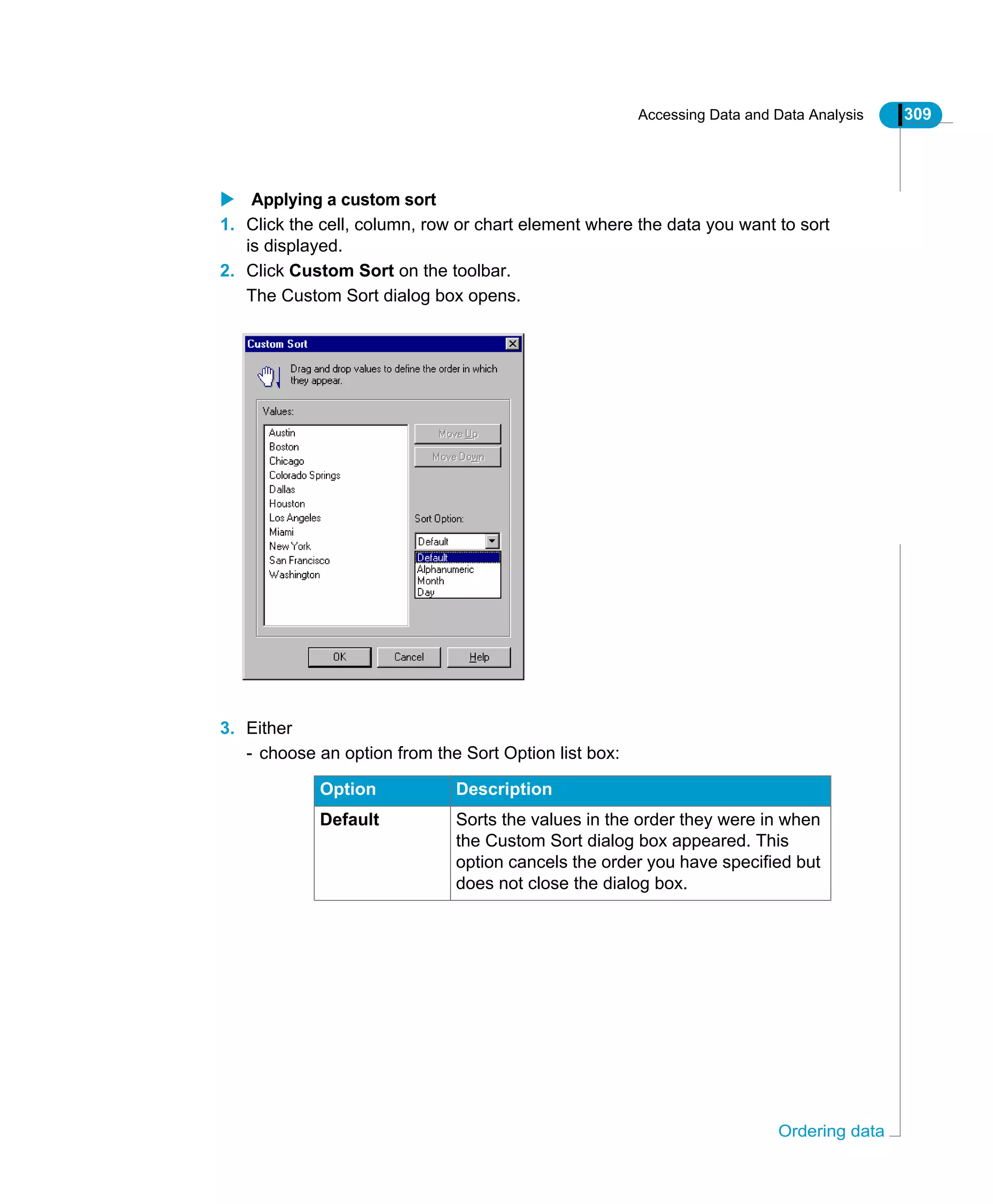Accessing Data and Data Analysis 309
Ordering data
Applying a custom sort
1. Click the cell, column, row or chart element where the data you want to sort
is displayed.
2. Click Custom Sort on the toolbar.
The Custom Sort dialog box opens.
3. Either
- choose an option from the Sort Option list box:
Option Description
Default Sorts the values in the order they were in when
the Custom Sort dialog box appeared. This
option cancels the order you have specified but
does not close the dialog box.
 