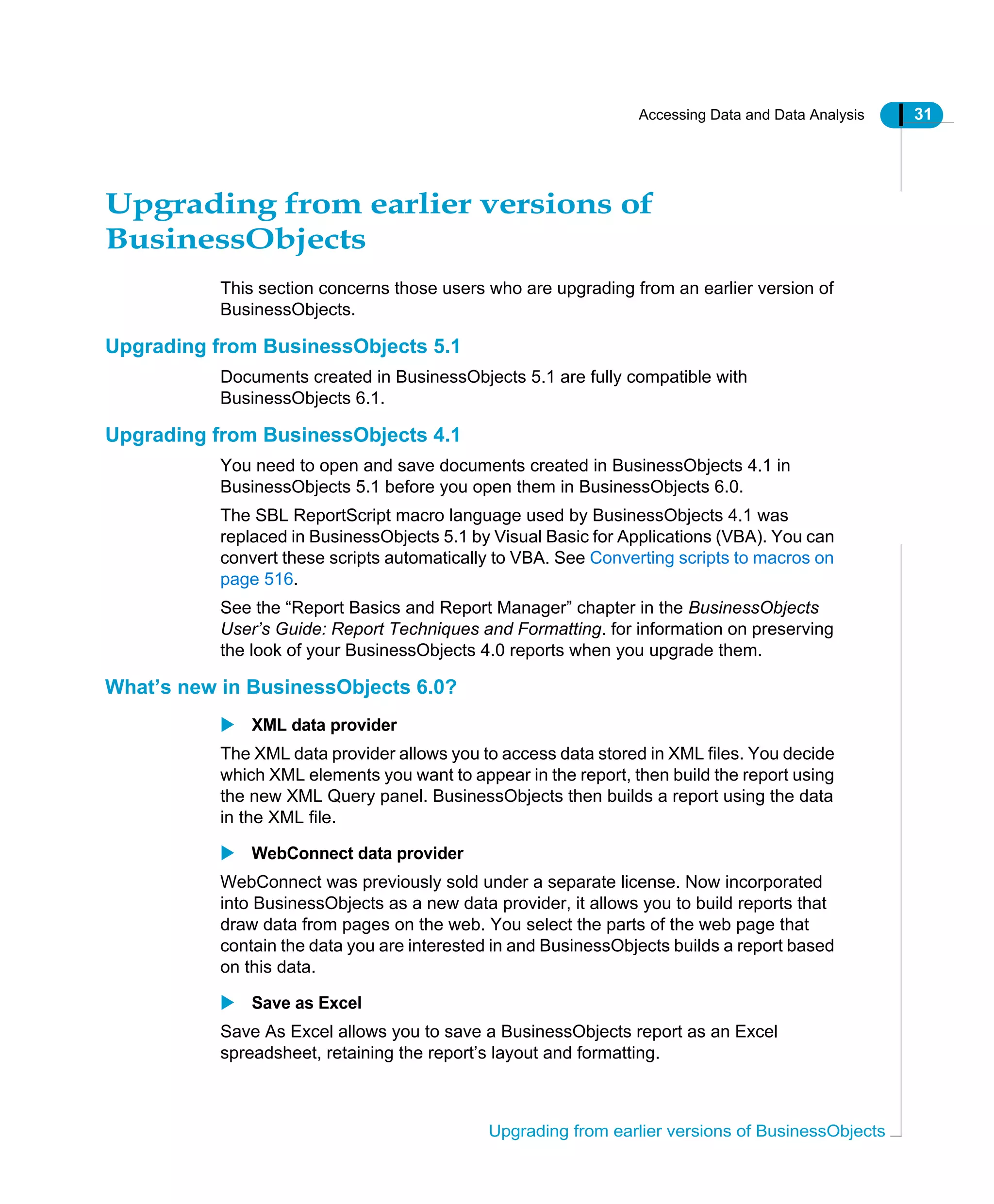 Accessing Data and Data Analysis 31
Upgrading from earlier versions of BusinessObjects
Upgrading from earlier versions of
BusinessObjects
This section concerns those users who are upgrading from an earlier version of
BusinessObjects.
Upgrading from BusinessObjects 5.1
Documents created in BusinessObjects 5.1 are fully compatible with
BusinessObjects 6.1.
Upgrading from BusinessObjects 4.1
You need to open and save documents created in BusinessObjects 4.1 in
BusinessObjects 5.1 before you open them in BusinessObjects 6.0.
The SBL ReportScript macro language used by BusinessObjects 4.1 was
replaced in BusinessObjects 5.1 by Visual Basic for Applications (VBA). You can
convert these scripts automatically to VBA. See Converting scripts to macros on
page 516.
See the “Report Basics and Report Manager” chapter in the BusinessObjects
User’s Guide: Report Techniques and Formatting. for information on preserving
the look of your BusinessObjects 4.0 reports when you upgrade them.
What’s new in BusinessObjects 6.0?
XML data provider
The XML data provider allows you to access data stored in XML files. You decide
which XML elements you want to appear in the report, then build the report using
the new XML Query panel. BusinessObjects then builds a report using the data
in the XML file.
WebConnect data provider
WebConnect was previously sold under a separate license. Now incorporated
into BusinessObjects as a new data provider, it allows you to build reports that
draw data from pages on the web. You select the parts of the web page that
contain the data you are interested in and BusinessObjects builds a report based
on this data.
Save as Excel
Save As Excel allows you to save a BusinessObjects report as an Excel
spreadsheet, retaining the report’s layout and formatting.
 