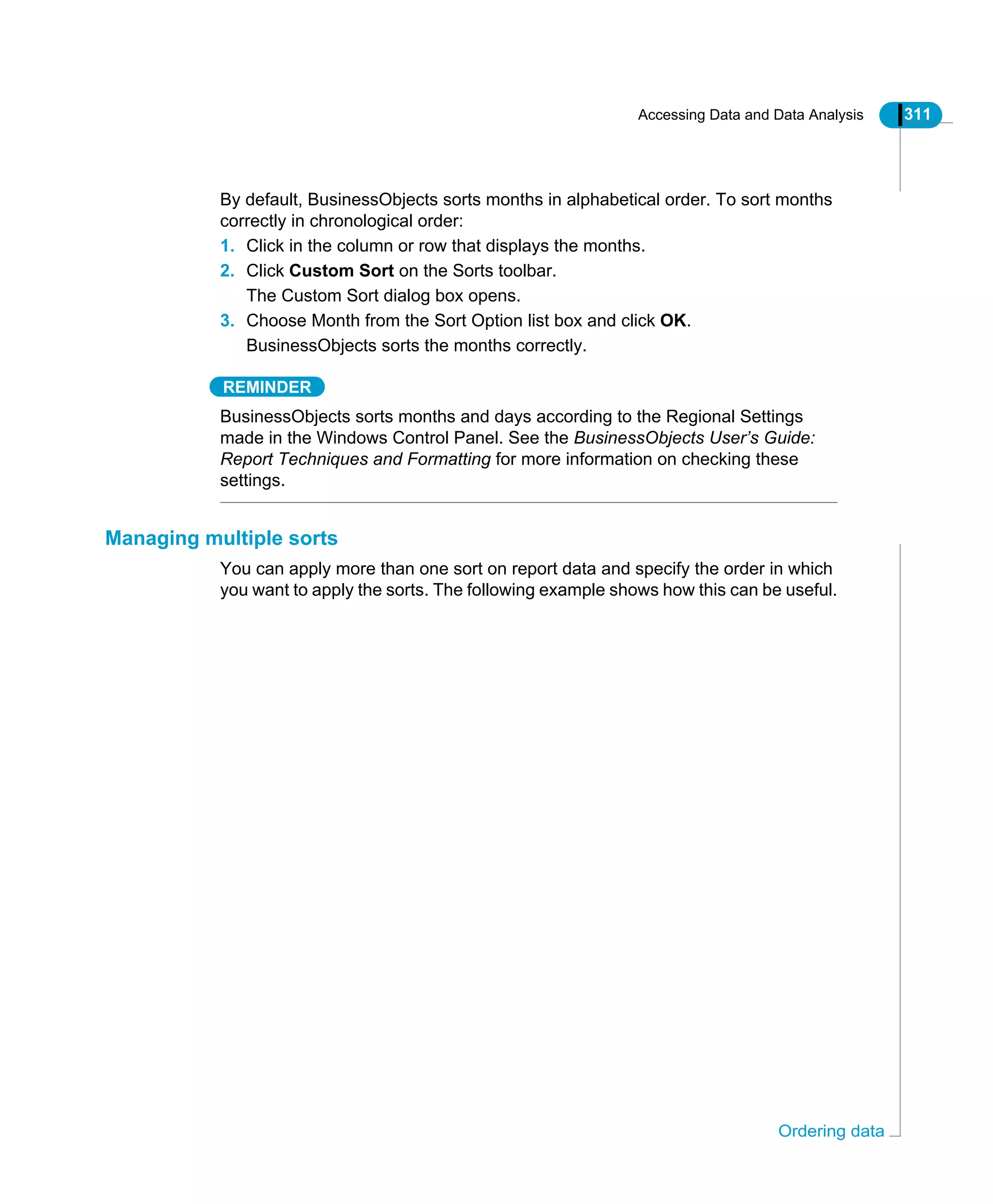 Accessing Data and Data Analysis 311
Ordering data
By default, BusinessObjects sorts months in alphabetical order. To sort months
correctly in chronological order:
1. Click in the column or row that displays the months.
2. Click Custom Sort on the Sorts toolbar.
The Custom Sort dialog box opens.
3. Choose Month from the Sort Option list box and click OK.
BusinessObjects sorts the months correctly.
REMINDER
BusinessObjects sorts months and days according to the Regional Settings
made in the Windows Control Panel. See the BusinessObjects User’s Guide:
Report Techniques and Formatting for more information on checking these
settings.
Managing multiple sorts
You can apply more than one sort on report data and specify the order in which
you want to apply the sorts. The following example shows how this can be useful.
 