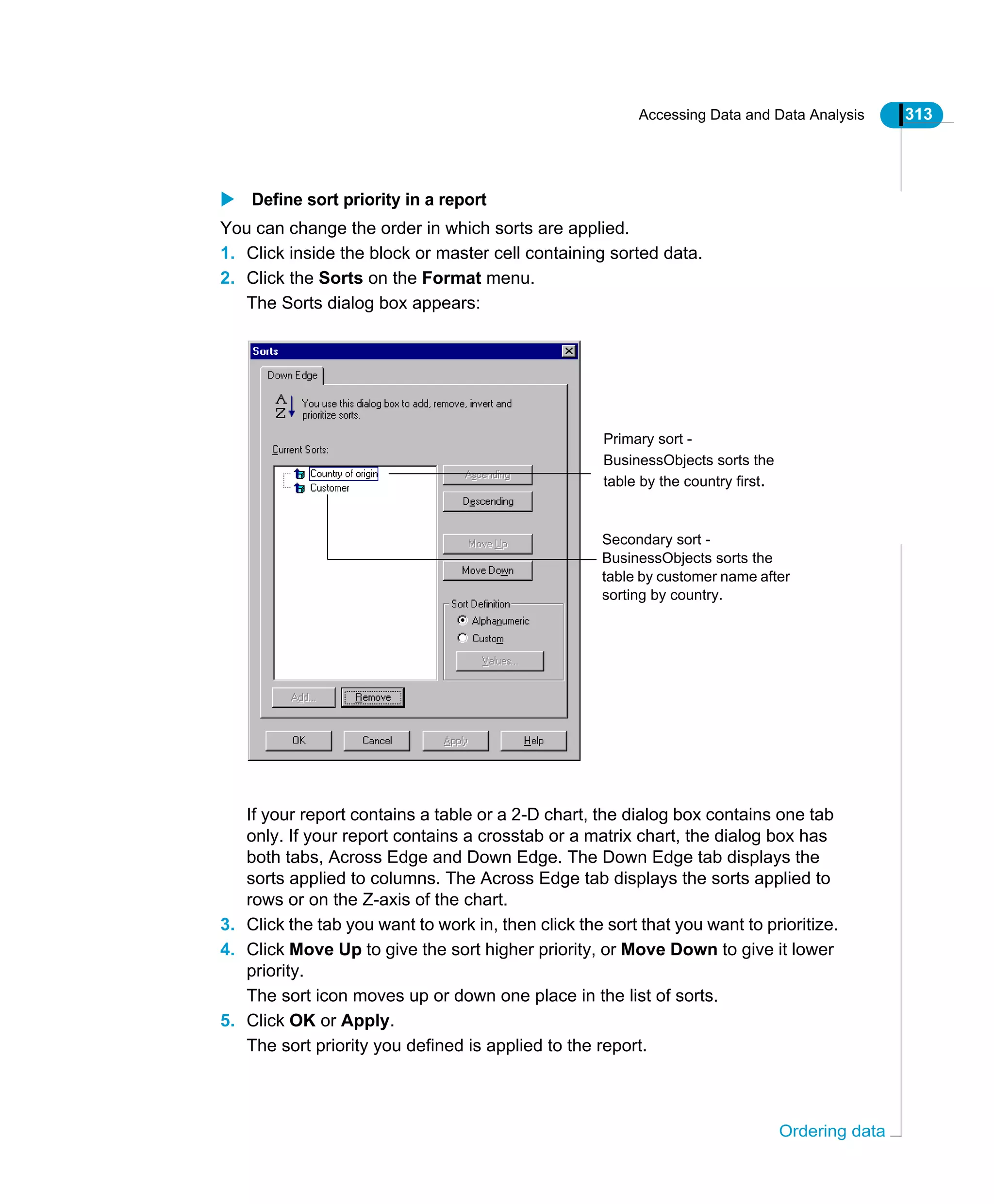 Accessing Data and Data Analysis 313
Ordering data
Define sort priority in a report
You can change the order in which sorts are applied.
1. Click inside the block or master cell containing sorted data.
2. Click the Sorts on the Format menu.
The Sorts dialog box appears:
If your report contains a table or a 2-D chart, the dialog box contains one tab
only. If your report contains a crosstab or a matrix chart, the dialog box has
both tabs, Across Edge and Down Edge. The Down Edge tab displays the
sorts applied to columns. The Across Edge tab displays the sorts applied to
rows or on the Z-axis of the chart.
3. Click the tab you want to work in, then click the sort that you want to prioritize.
4. Click Move Up to give the sort higher priority, or Move Down to give it lower
priority.
The sort icon moves up or down one place in the list of sorts.
5. Click OK or Apply.
The sort priority you defined is applied to the report.
Primary sort -
BusinessObjects sorts the
table by the country first.
Secondary sort -
BusinessObjects sorts the
table by customer name after
sorting by country.
 