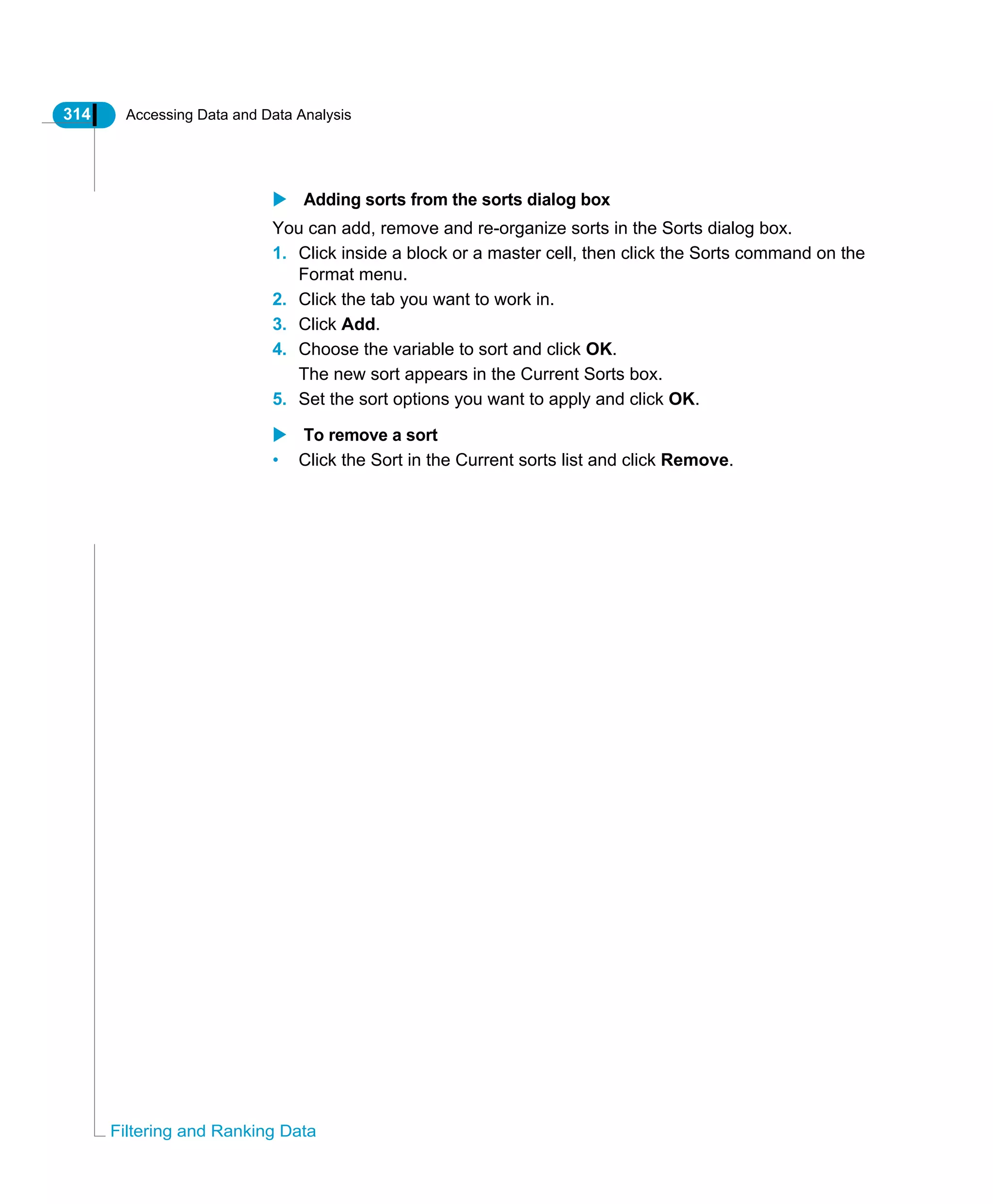314 Accessing Data and Data Analysis
Filtering and Ranking Data
Adding sorts from the sorts dialog box
You can add, remove and re-organize sorts in the Sorts dialog box.
1. Click inside a block or a master cell, then click the Sorts command on the
Format menu.
2. Click the tab you want to work in.
3. Click Add.
4. Choose the variable to sort and click OK.
The new sort appears in the Current Sorts box.
5. Set the sort options you want to apply and click OK.
To remove a sort
• Click the Sort in the Current sorts list and click Remove.
 