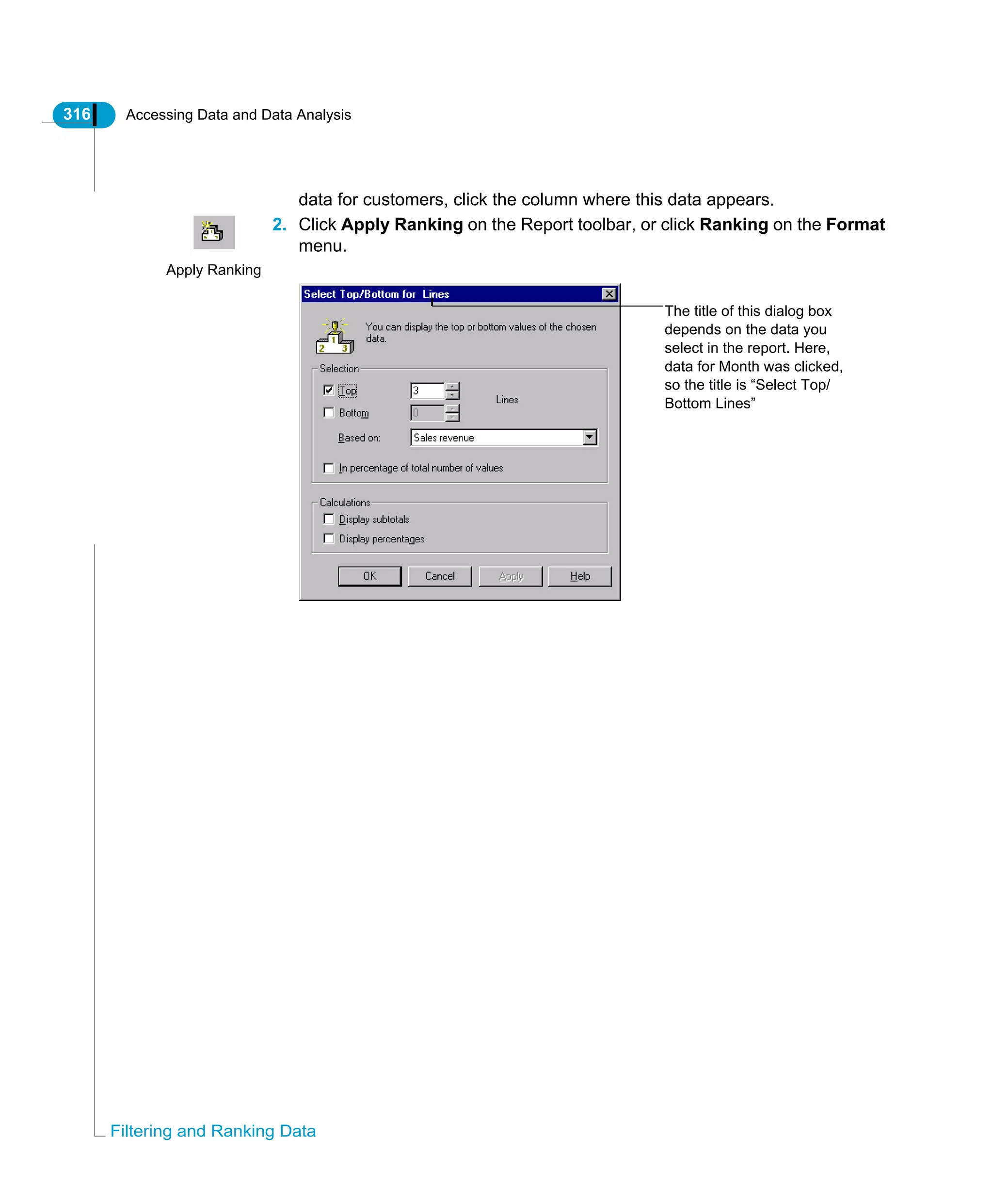 316 Accessing Data and Data Analysis
Filtering and Ranking Data
data for customers, click the column where this data appears.
2. Click Apply Ranking on the Report toolbar, or click Ranking on the Format
menu.
Apply Ranking
The title of this dialog box
depends on the data you
select in the report. Here,
data for Month was clicked,
so the title is “Select Top/
Bottom Lines”
 