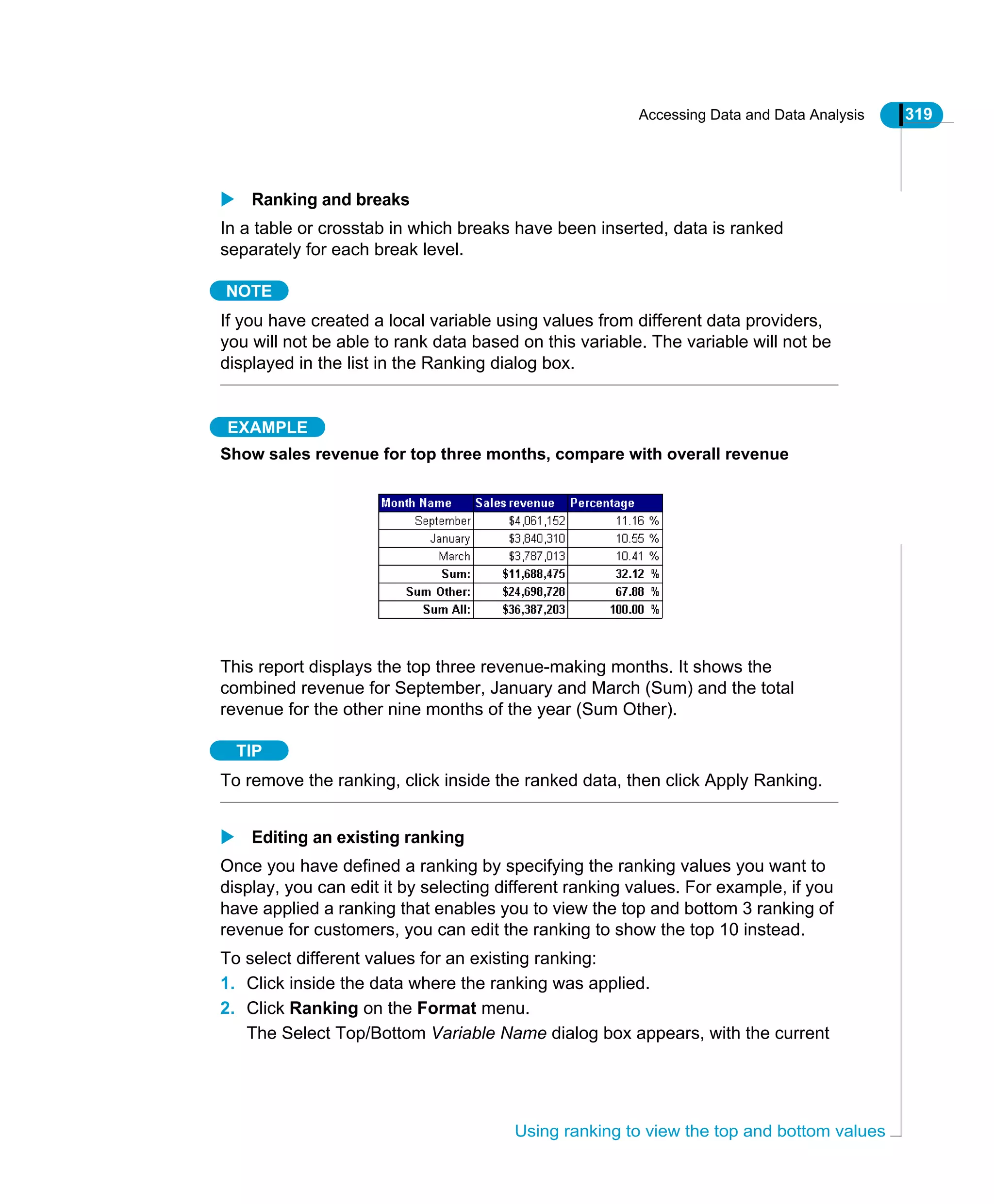 Accessing Data and Data Analysis 319
Using ranking to view the top and bottom values
Ranking and breaks
In a table or crosstab in which breaks have been inserted, data is ranked
separately for each break level.
NOTE
If you have created a local variable using values from different data providers,
you will not be able to rank data based on this variable. The variable will not be
displayed in the list in the Ranking dialog box.
EXAMPLE
Show sales revenue for top three months, compare with overall revenue
This report displays the top three revenue-making months. It shows the
combined revenue for September, January and March (Sum) and the total
revenue for the other nine months of the year (Sum Other).
TIP
To remove the ranking, click inside the ranked data, then click Apply Ranking.
Editing an existing ranking
Once you have defined a ranking by specifying the ranking values you want to
display, you can edit it by selecting different ranking values. For example, if you
have applied a ranking that enables you to view the top and bottom 3 ranking of
revenue for customers, you can edit the ranking to show the top 10 instead.
To select different values for an existing ranking:
1. Click inside the data where the ranking was applied.
2. Click Ranking on the Format menu.
The Select Top/Bottom Variable Name dialog box appears, with the current
 