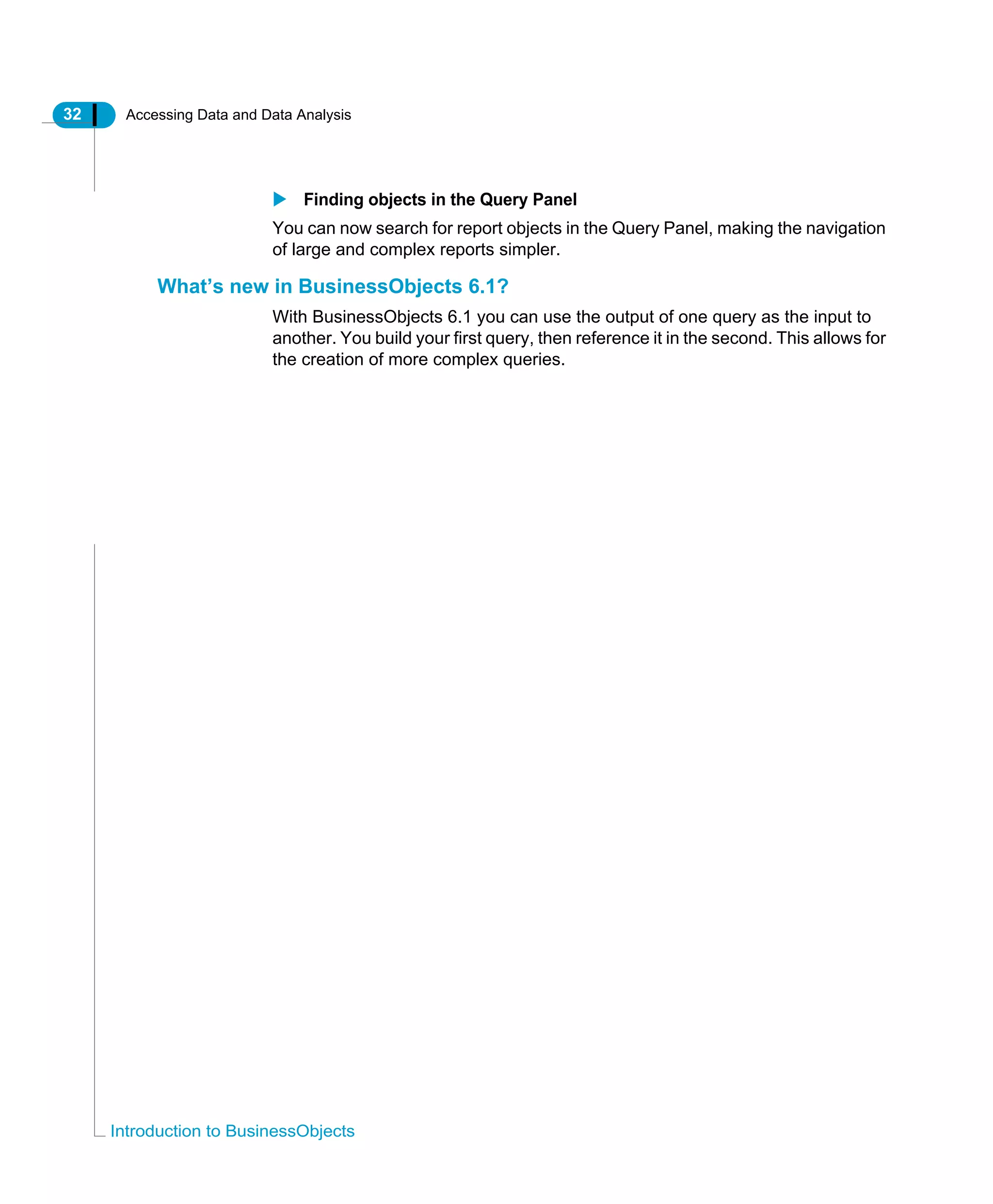 32 Accessing Data and Data Analysis
Introduction to BusinessObjects
Finding objects in the Query Panel
You can now search for report objects in the Query Panel, making the navigation
of large and complex reports simpler.
What’s new in BusinessObjects 6.1?
With BusinessObjects 6.1 you can use the output of one query as the input to
another. You build your first query, then reference it in the second. This allows for
the creation of more complex queries.
 