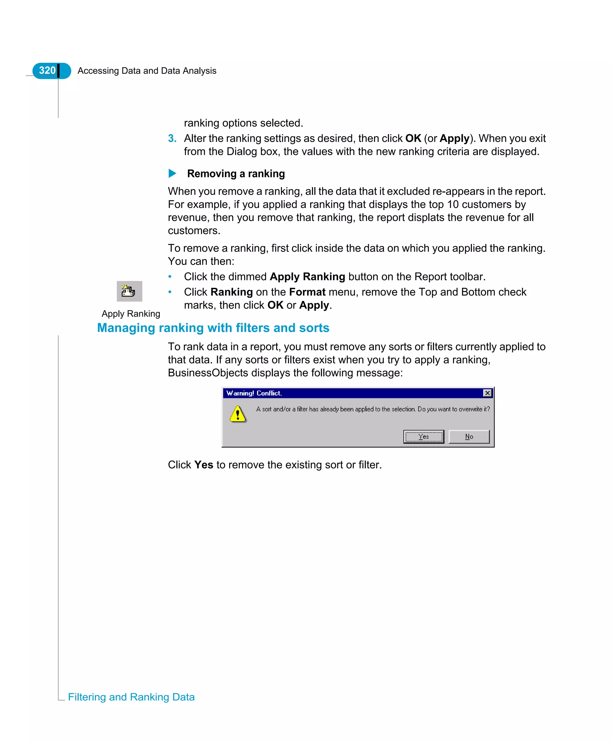 320 Accessing Data and Data Analysis
Filtering and Ranking Data
ranking options selected.
3. Alter the ranking settings as desired, then click OK (or Apply). When you exit
from the Dialog box, the values with the new ranking criteria are displayed.
Removing a ranking
When you remove a ranking, all the data that it excluded re-appears in the report.
For example, if you applied a ranking that displays the top 10 customers by
revenue, then you remove that ranking, the report displats the revenue for all
customers.
To remove a ranking, first click inside the data on which you applied the ranking.
You can then:
• Click the dimmed Apply Ranking button on the Report toolbar.
• Click Ranking on the Format menu, remove the Top and Bottom check
marks, then click OK or Apply.
Managing ranking with filters and sorts
To rank data in a report, you must remove any sorts or filters currently applied to
that data. If any sorts or filters exist when you try to apply a ranking,
BusinessObjects displays the following message:
Click Yes to remove the existing sort or filter.
Apply Ranking
 