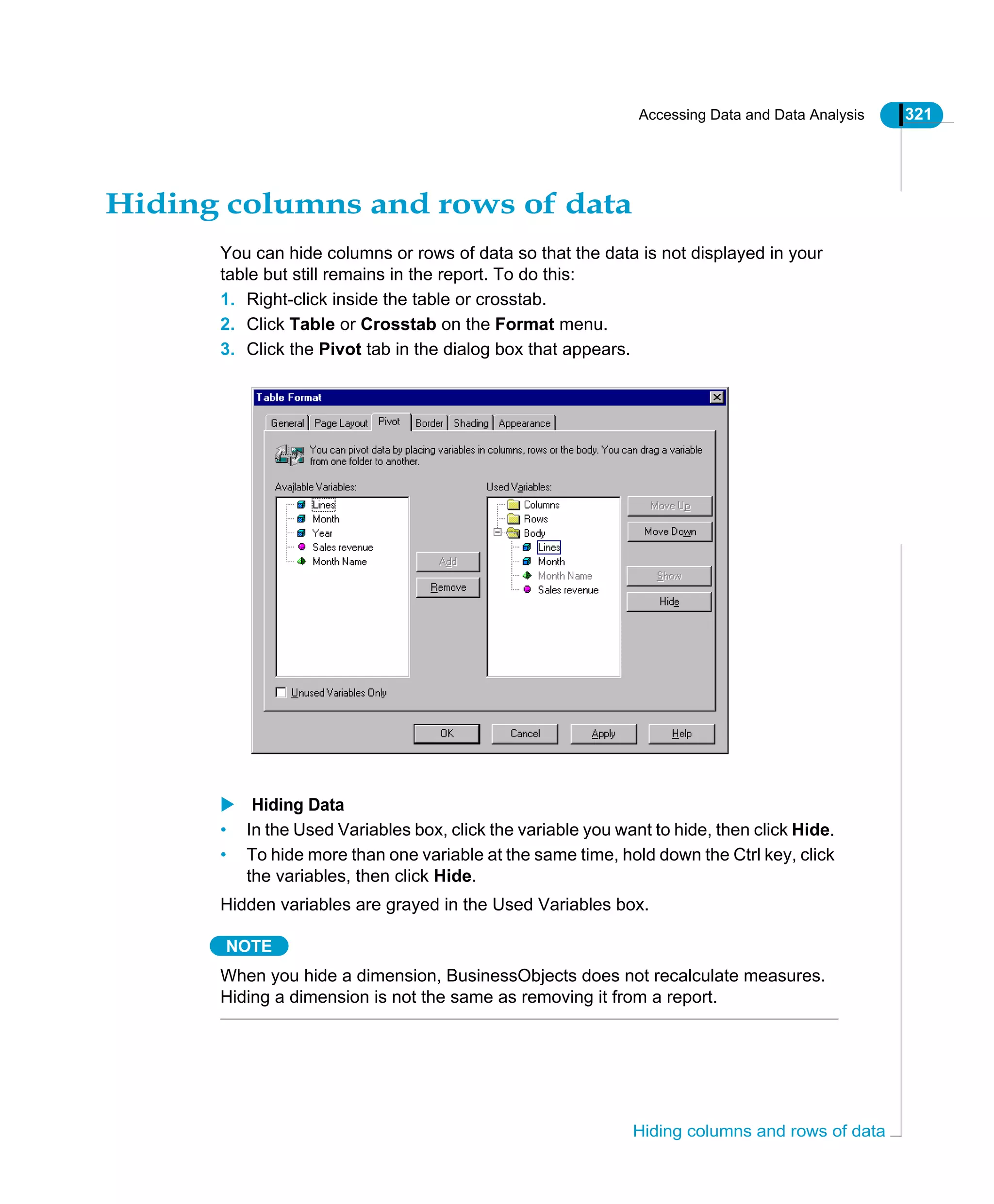 Accessing Data and Data Analysis 321
Hiding columns and rows of data
Hiding columns and rows of data
You can hide columns or rows of data so that the data is not displayed in your
table but still remains in the report. To do this:
1. Right-click inside the table or crosstab.
2. Click Table or Crosstab on the Format menu.
3. Click the Pivot tab in the dialog box that appears.
Hiding Data
• In the Used Variables box, click the variable you want to hide, then click Hide.
• To hide more than one variable at the same time, hold down the Ctrl key, click
the variables, then click Hide.
Hidden variables are grayed in the Used Variables box.
NOTE
When you hide a dimension, BusinessObjects does not recalculate measures.
Hiding a dimension is not the same as removing it from a report.
 