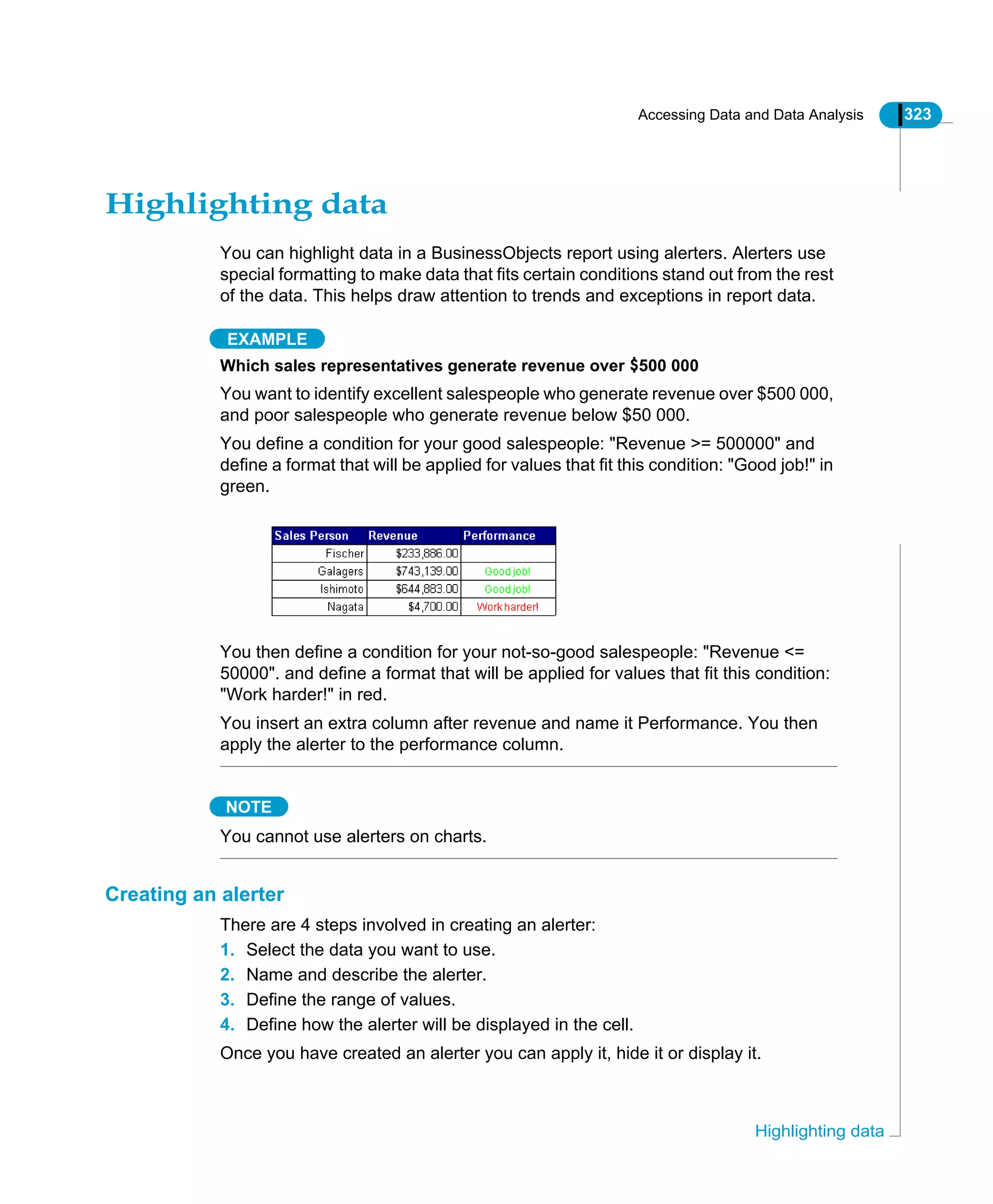Accessing Data and Data Analysis 323
Highlighting data
Highlighting data
You can highlight data in a BusinessObjects report using alerters. Alerters use
special formatting to make data that fits certain conditions stand out from the rest
of the data. This helps draw attention to trends and exceptions in report data.
EXAMPLE
Which sales representatives generate revenue over $500 000
You want to identify excellent salespeople who generate revenue over $500 000,
and poor salespeople who generate revenue below $50 000.
You define a condition for your good salespeople: "Revenue >= 500000" and
define a format that will be applied for values that fit this condition: "Good job!" in
green.
You then define a condition for your not-so-good salespeople: "Revenue <=
50000". and define a format that will be applied for values that fit this condition:
"Work harder!" in red.
You insert an extra column after revenue and name it Performance. You then
apply the alerter to the performance column.
NOTE
You cannot use alerters on charts.
Creating an alerter
There are 4 steps involved in creating an alerter:
1. Select the data you want to use.
2. Name and describe the alerter.
3. Define the range of values.
4. Define how the alerter will be displayed in the cell.
Once you have created an alerter you can apply it, hide it or display it.
 