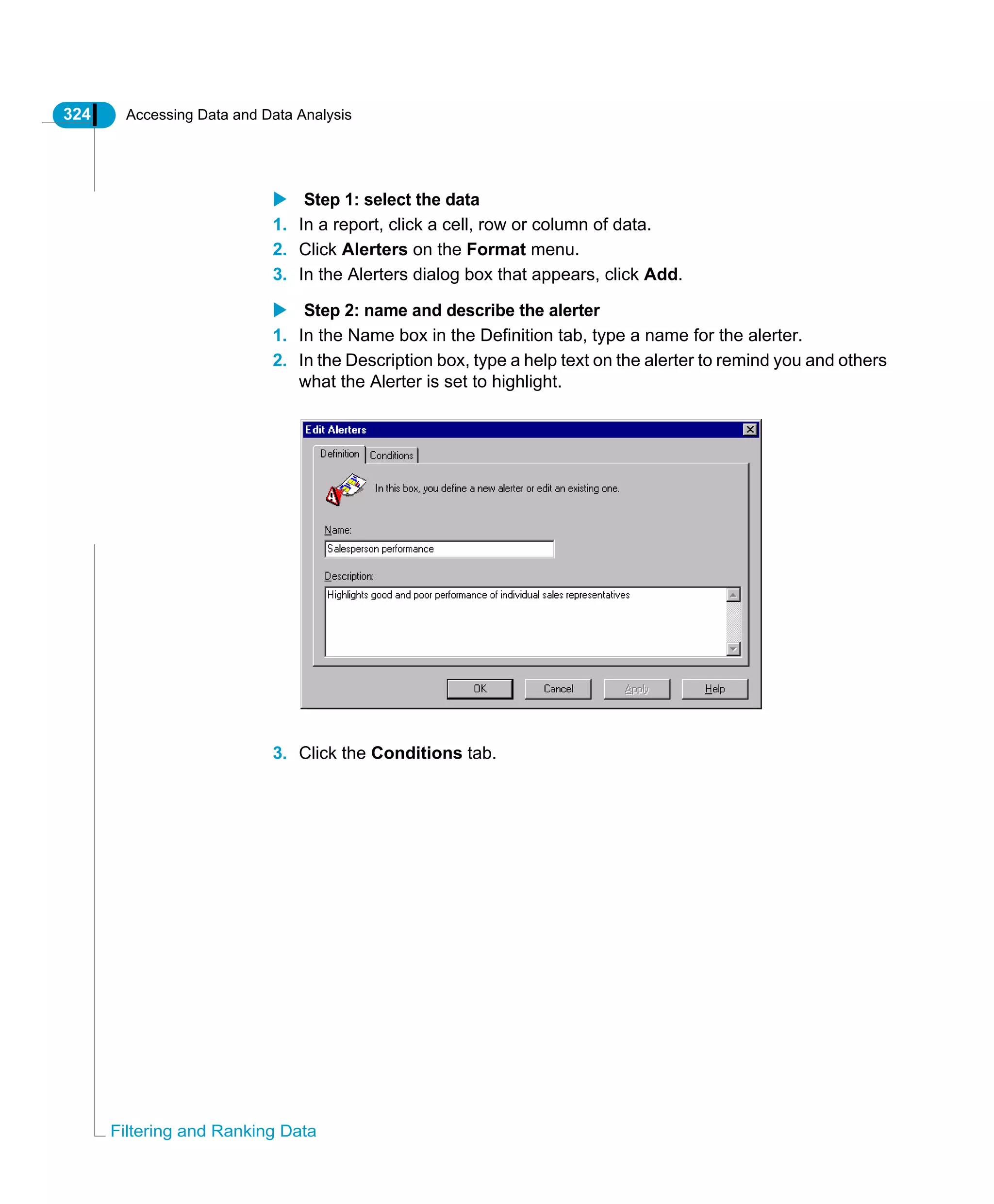 324 Accessing Data and Data Analysis
Filtering and Ranking Data
Step 1: select the data
1. In a report, click a cell, row or column of data.
2. Click Alerters on the Format menu.
3. In the Alerters dialog box that appears, click Add.
Step 2: name and describe the alerter
1. In the Name box in the Definition tab, type a name for the alerter.
2. In the Description box, type a help text on the alerter to remind you and others
what the Alerter is set to highlight.
3. Click the Conditions tab.
 
