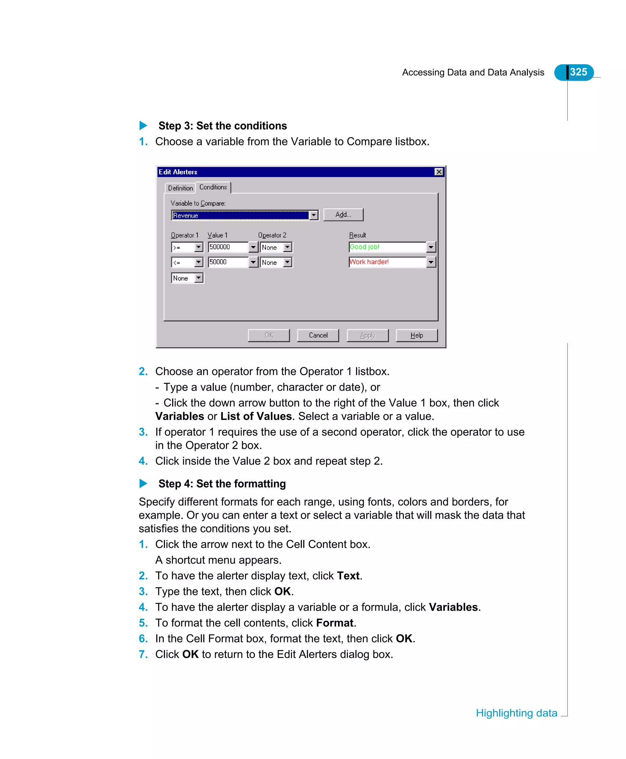 Accessing Data and Data Analysis 325
Highlighting data
Step 3: Set the conditions
1. Choose a variable from the Variable to Compare listbox.
2. Choose an operator from the Operator 1 listbox.
- Type a value (number, character or date), or
- Click the down arrow button to the right of the Value 1 box, then click
Variables or List of Values. Select a variable or a value.
3. If operator 1 requires the use of a second operator, click the operator to use
in the Operator 2 box.
4. Click inside the Value 2 box and repeat step 2.
Step 4: Set the formatting
Specify different formats for each range, using fonts, colors and borders, for
example. Or you can enter a text or select a variable that will mask the data that
satisfies the conditions you set.
1. Click the arrow next to the Cell Content box.
A shortcut menu appears.
2. To have the alerter display text, click Text.
3. Type the text, then click OK.
4. To have the alerter display a variable or a formula, click Variables.
5. To format the cell contents, click Format.
6. In the Cell Format box, format the text, then click OK.
7. Click OK to return to the Edit Alerters dialog box.
 