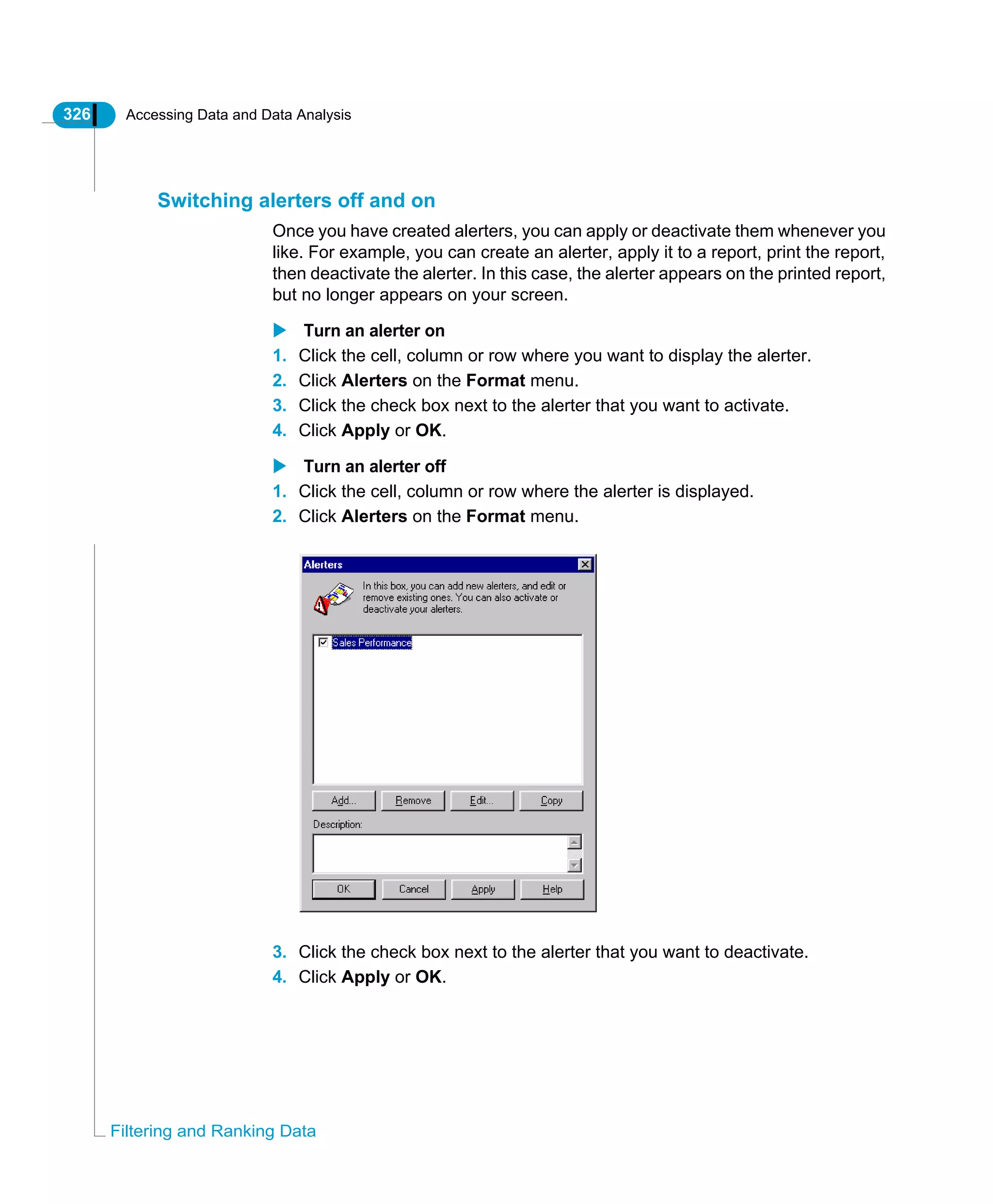 326 Accessing Data and Data Analysis
Filtering and Ranking Data
Switching alerters off and on
Once you have created alerters, you can apply or deactivate them whenever you
like. For example, you can create an alerter, apply it to a report, print the report,
then deactivate the alerter. In this case, the alerter appears on the printed report,
but no longer appears on your screen.
Turn an alerter on
1. Click the cell, column or row where you want to display the alerter.
2. Click Alerters on the Format menu.
3. Click the check box next to the alerter that you want to activate.
4. Click Apply or OK.
Turn an alerter off
1. Click the cell, column or row where the alerter is displayed.
2. Click Alerters on the Format menu.
3. Click the check box next to the alerter that you want to deactivate.
4. Click Apply or OK.
 