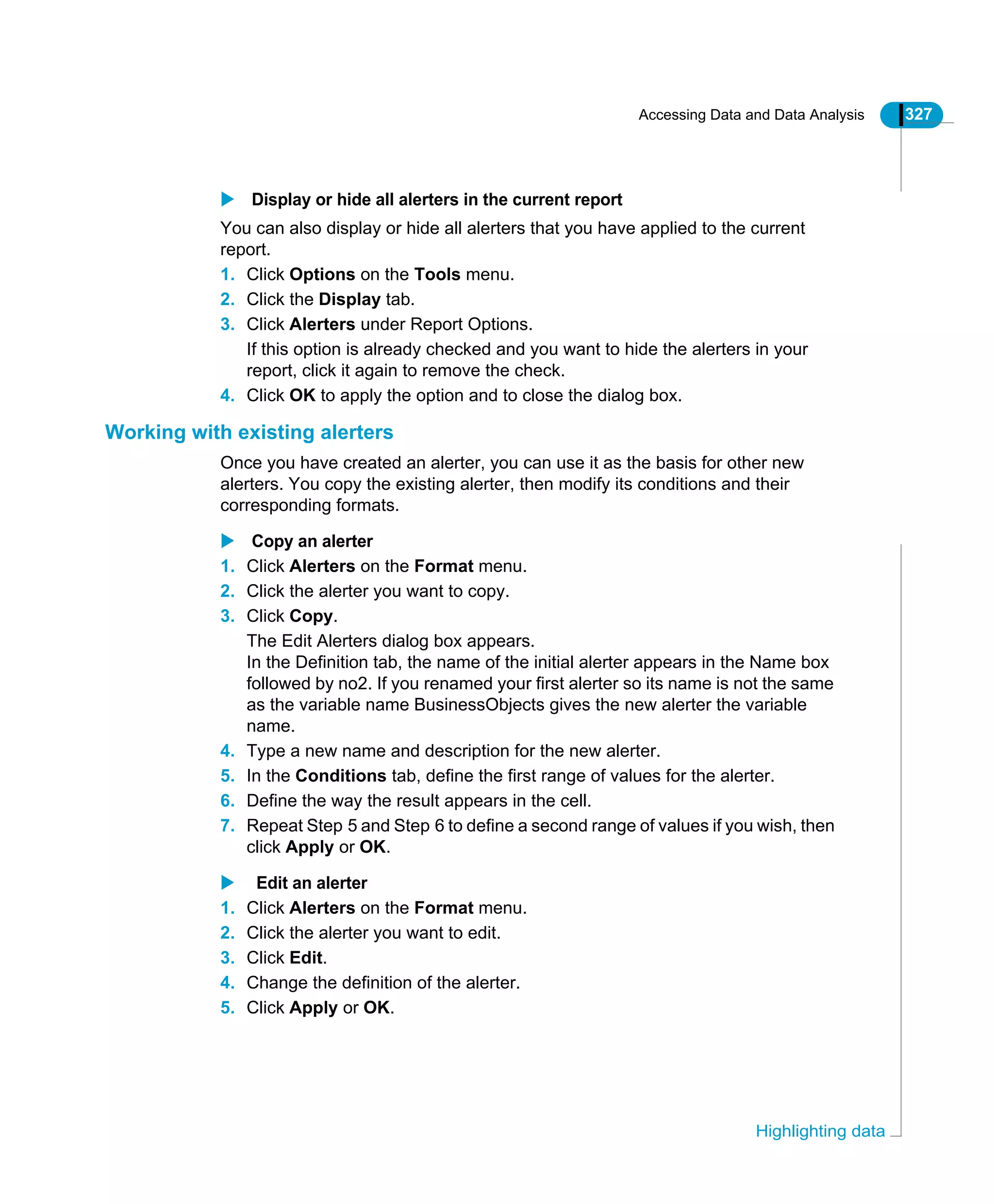 Accessing Data and Data Analysis 327
Highlighting data
Display or hide all alerters in the current report
You can also display or hide all alerters that you have applied to the current
report.
1. Click Options on the Tools menu.
2. Click the Display tab.
3. Click Alerters under Report Options.
If this option is already checked and you want to hide the alerters in your
report, click it again to remove the check.
4. Click OK to apply the option and to close the dialog box.
Working with existing alerters
Once you have created an alerter, you can use it as the basis for other new
alerters. You copy the existing alerter, then modify its conditions and their
corresponding formats.
Copy an alerter
1. Click Alerters on the Format menu.
2. Click the alerter you want to copy.
3. Click Copy.
The Edit Alerters dialog box appears.
In the Definition tab, the name of the initial alerter appears in the Name box
followed by no2. If you renamed your first alerter so its name is not the same
as the variable name BusinessObjects gives the new alerter the variable
name.
4. Type a new name and description for the new alerter.
5. In the Conditions tab, define the first range of values for the alerter.
6. Define the way the result appears in the cell.
7. Repeat Step 5 and Step 6 to define a second range of values if you wish, then
click Apply or OK.
Edit an alerter
1. Click Alerters on the Format menu.
2. Click the alerter you want to edit.
3. Click Edit.
4. Change the definition of the alerter.
5. Click Apply or OK.
 
