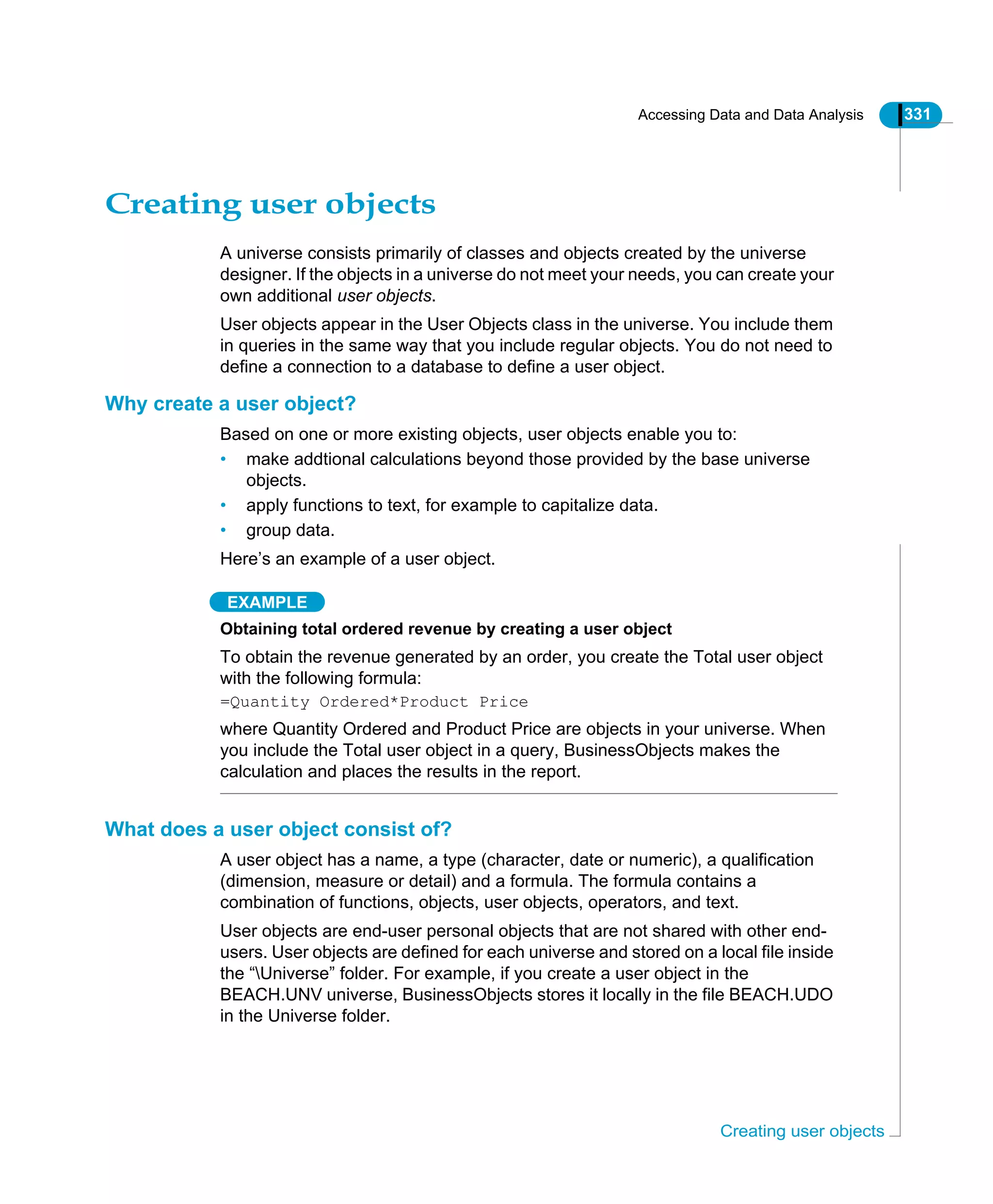 Accessing Data and Data Analysis 331
Creating user objects
Creating user objects
A universe consists primarily of classes and objects created by the universe
designer. If the objects in a universe do not meet your needs, you can create your
own additional user objects.
User objects appear in the User Objects class in the universe. You include them
in queries in the same way that you include regular objects. You do not need to
define a connection to a database to define a user object.
Why create a user object?
Based on one or more existing objects, user objects enable you to:
• make addtional calculations beyond those provided by the base universe
objects.
• apply functions to text, for example to capitalize data.
• group data.
Here’s an example of a user object.
EXAMPLE
Obtaining total ordered revenue by creating a user object
To obtain the revenue generated by an order, you create the Total user object
with the following formula:
=Quantity Ordered*Product Price
where Quantity Ordered and Product Price are objects in your universe. When
you include the Total user object in a query, BusinessObjects makes the
calculation and places the results in the report.
What does a user object consist of?
A user object has a name, a type (character, date or numeric), a qualification
(dimension, measure or detail) and a formula. The formula contains a
combination of functions, objects, user objects, operators, and text.
User objects are end-user personal objects that are not shared with other end-
users. User objects are defined for each universe and stored on a local file inside
the “Universe” folder. For example, if you create a user object in the
BEACH.UNV universe, BusinessObjects stores it locally in the file BEACH.UDO
in the Universe folder.
 