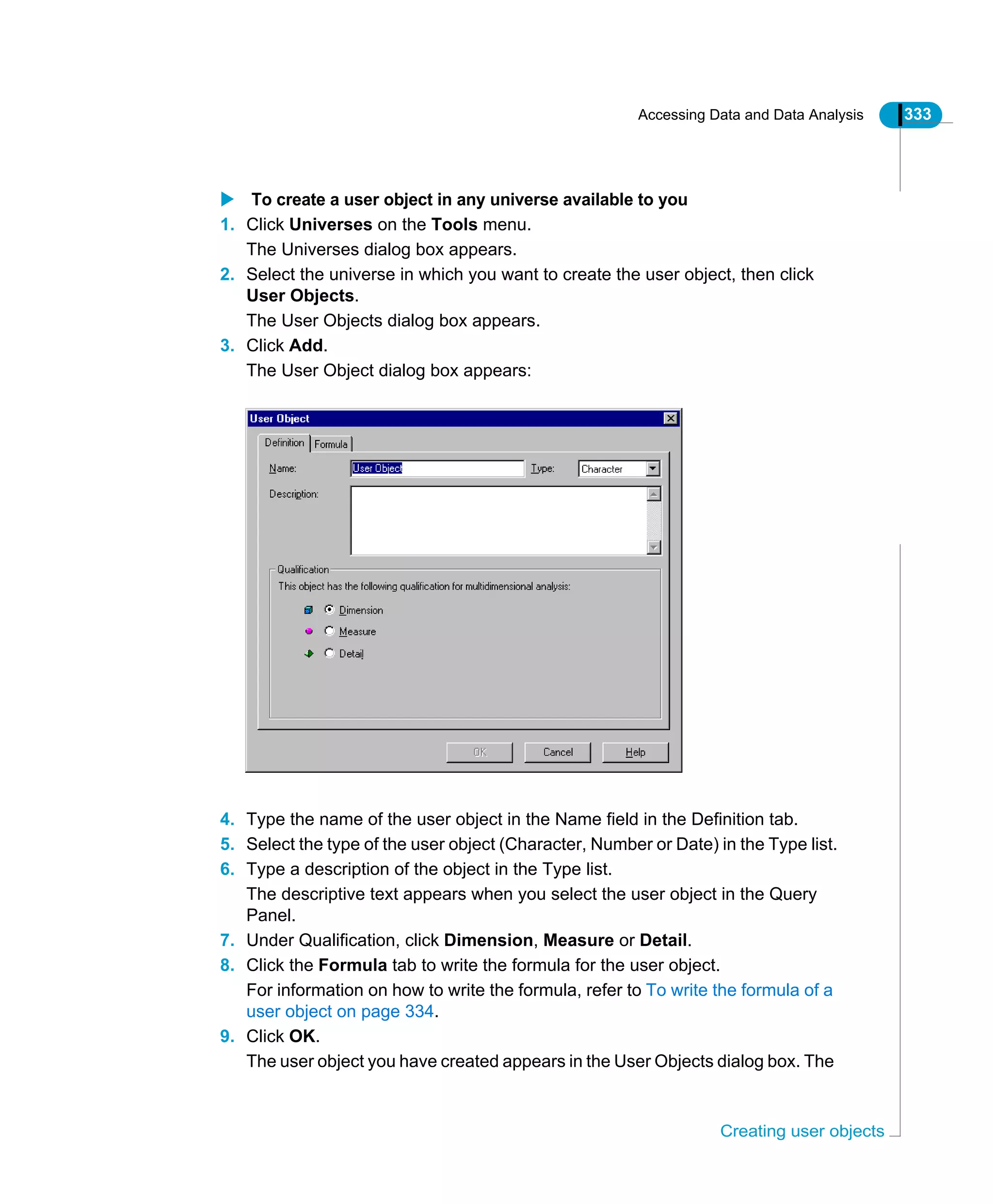 Accessing Data and Data Analysis 333
Creating user objects
To create a user object in any universe available to you
1. Click Universes on the Tools menu.
The Universes dialog box appears.
2. Select the universe in which you want to create the user object, then click
User Objects.
The User Objects dialog box appears.
3. Click Add.
The User Object dialog box appears:
4. Type the name of the user object in the Name field in the Definition tab.
5. Select the type of the user object (Character, Number or Date) in the Type list.
6. Type a description of the object in the Type list.
The descriptive text appears when you select the user object in the Query
Panel.
7. Under Qualification, click Dimension, Measure or Detail.
8. Click the Formula tab to write the formula for the user object.
For information on how to write the formula, refer to To write the formula of a
user object on page 334.
9. Click OK.
The user object you have created appears in the User Objects dialog box. The
 