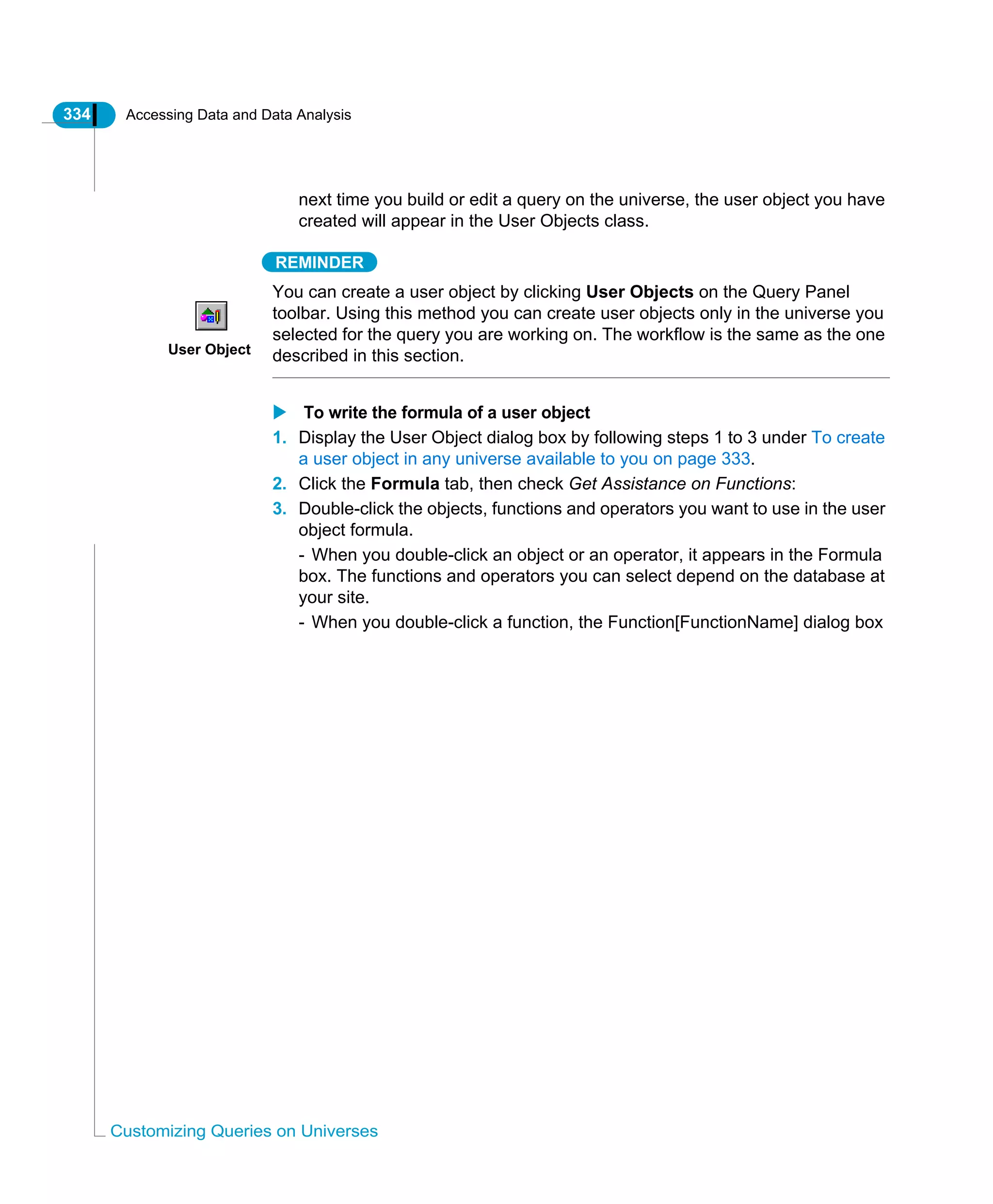 334 Accessing Data and Data Analysis
Customizing Queries on Universes
next time you build or edit a query on the universe, the user object you have
created will appear in the User Objects class.
REMINDER
You can create a user object by clicking User Objects on the Query Panel
toolbar. Using this method you can create user objects only in the universe you
selected for the query you are working on. The workflow is the same as the one
described in this section.
To write the formula of a user object
1. Display the User Object dialog box by following steps 1 to 3 under To create
a user object in any universe available to you on page 333.
2. Click the Formula tab, then check Get Assistance on Functions:
3. Double-click the objects, functions and operators you want to use in the user
object formula.
- When you double-click an object or an operator, it appears in the Formula
box. The functions and operators you can select depend on the database at
your site.
- When you double-click a function, the Function[FunctionName] dialog box
User Object
 