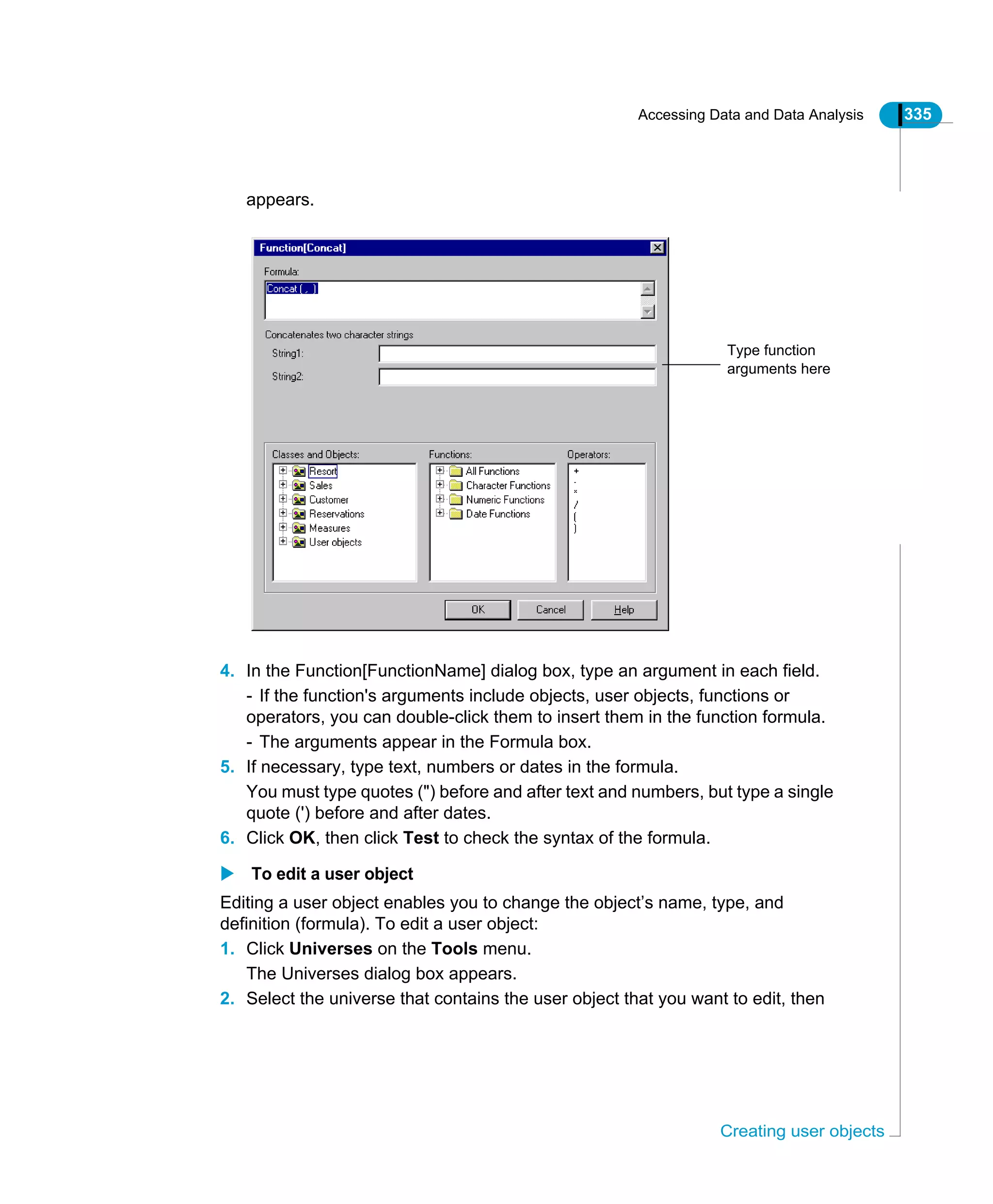 Accessing Data and Data Analysis 335
Creating user objects
appears.
4. In the Function[FunctionName] dialog box, type an argument in each field.
- If the function's arguments include objects, user objects, functions or
operators, you can double-click them to insert them in the function formula.
- The arguments appear in the Formula box.
5. If necessary, type text, numbers or dates in the formula.
You must type quotes (") before and after text and numbers, but type a single
quote (') before and after dates.
6. Click OK, then click Test to check the syntax of the formula.
To edit a user object
Editing a user object enables you to change the object’s name, type, and
definition (formula). To edit a user object:
1. Click Universes on the Tools menu.
The Universes dialog box appears.
2. Select the universe that contains the user object that you want to edit, then
Type function
arguments here
 