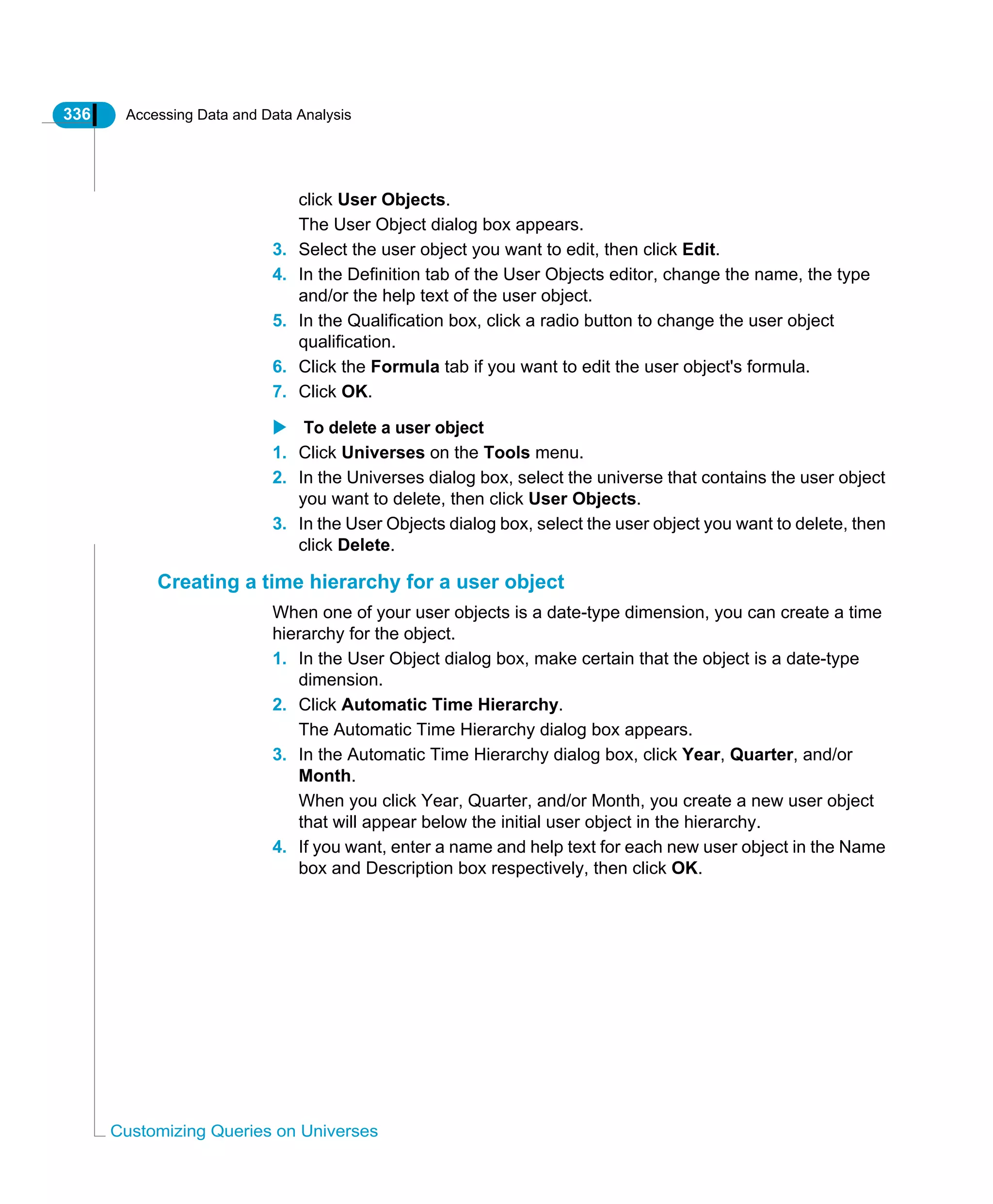 336 Accessing Data and Data Analysis
Customizing Queries on Universes
click User Objects.
The User Object dialog box appears.
3. Select the user object you want to edit, then click Edit.
4. In the Definition tab of the User Objects editor, change the name, the type
and/or the help text of the user object.
5. In the Qualification box, click a radio button to change the user object
qualification.
6. Click the Formula tab if you want to edit the user object's formula.
7. Click OK.
To delete a user object
1. Click Universes on the Tools menu.
2. In the Universes dialog box, select the universe that contains the user object
you want to delete, then click User Objects.
3. In the User Objects dialog box, select the user object you want to delete, then
click Delete.
Creating a time hierarchy for a user object
When one of your user objects is a date-type dimension, you can create a time
hierarchy for the object.
1. In the User Object dialog box, make certain that the object is a date-type
dimension.
2. Click Automatic Time Hierarchy.
The Automatic Time Hierarchy dialog box appears.
3. In the Automatic Time Hierarchy dialog box, click Year, Quarter, and/or
Month.
When you click Year, Quarter, and/or Month, you create a new user object
that will appear below the initial user object in the hierarchy.
4. If you want, enter a name and help text for each new user object in the Name
box and Description box respectively, then click OK.
 
