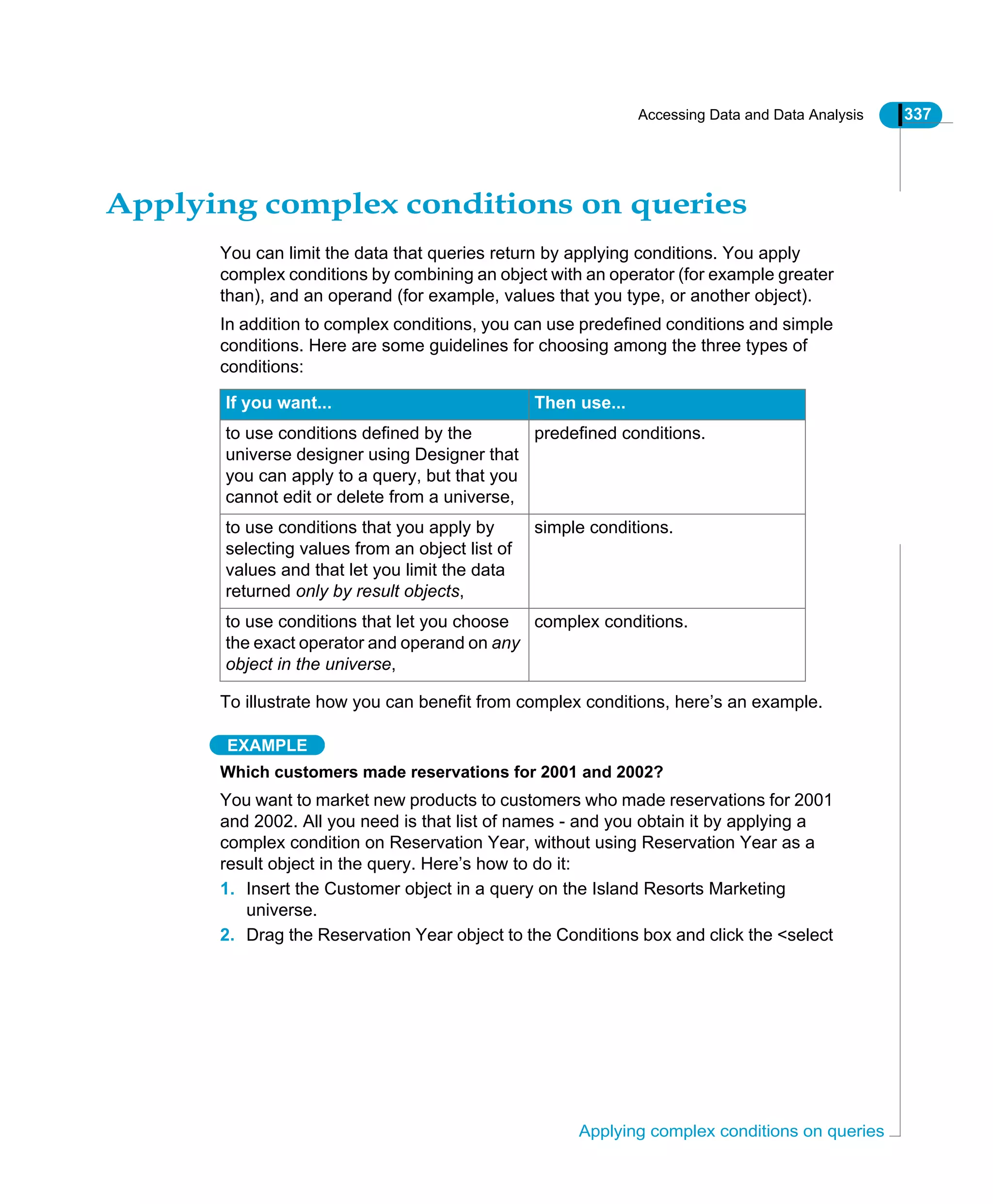 Accessing Data and Data Analysis 337
Applying complex conditions on queries
Applying complex conditions on queries
You can limit the data that queries return by applying conditions. You apply
complex conditions by combining an object with an operator (for example greater
than), and an operand (for example, values that you type, or another object).
In addition to complex conditions, you can use predefined conditions and simple
conditions. Here are some guidelines for choosing among the three types of
conditions:
To illustrate how you can benefit from complex conditions, here’s an example.
EXAMPLE
Which customers made reservations for 2001 and 2002?
You want to market new products to customers who made reservations for 2001
and 2002. All you need is that list of names - and you obtain it by applying a
complex condition on Reservation Year, without using Reservation Year as a
result object in the query. Here’s how to do it:
1. Insert the Customer object in a query on the Island Resorts Marketing
universe.
2. Drag the Reservation Year object to the Conditions box and click the <select
If you want... Then use...
to use conditions defined by the
universe designer using Designer that
you can apply to a query, but that you
cannot edit or delete from a universe,
predefined conditions.
to use conditions that you apply by
selecting values from an object list of
values and that let you limit the data
returned only by result objects,
simple conditions.
to use conditions that let you choose
the exact operator and operand on any
object in the universe,
complex conditions.
 