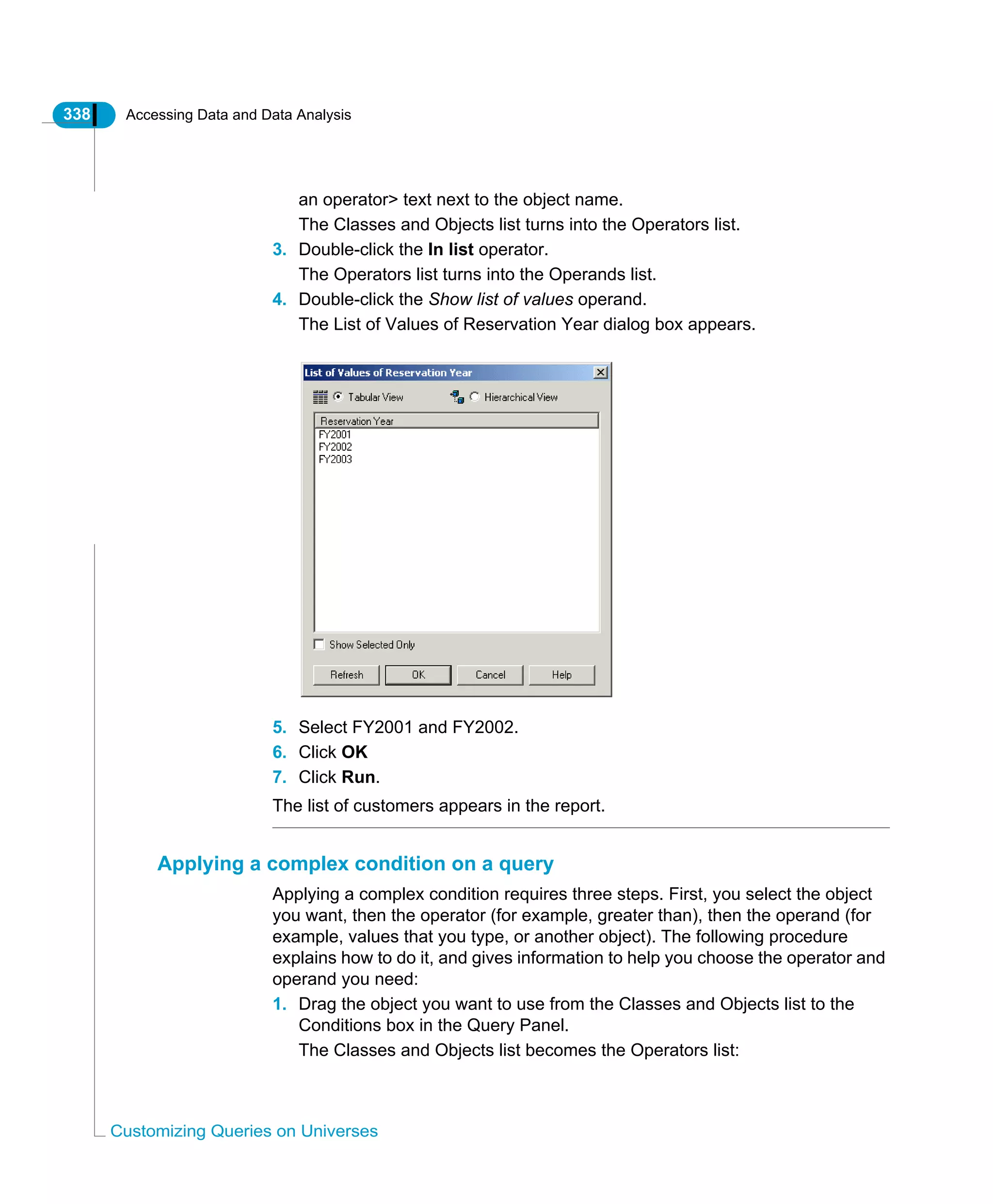 338 Accessing Data and Data Analysis
Customizing Queries on Universes
an operator> text next to the object name.
The Classes and Objects list turns into the Operators list.
3. Double-click the In list operator.
The Operators list turns into the Operands list.
4. Double-click the Show list of values operand.
The List of Values of Reservation Year dialog box appears.
5. Select FY2001 and FY2002.
6. Click OK
7. Click Run.
The list of customers appears in the report.
Applying a complex condition on a query
Applying a complex condition requires three steps. First, you select the object
you want, then the operator (for example, greater than), then the operand (for
example, values that you type, or another object). The following procedure
explains how to do it, and gives information to help you choose the operator and
operand you need:
1. Drag the object you want to use from the Classes and Objects list to the
Conditions box in the Query Panel.
The Classes and Objects list becomes the Operators list:
 