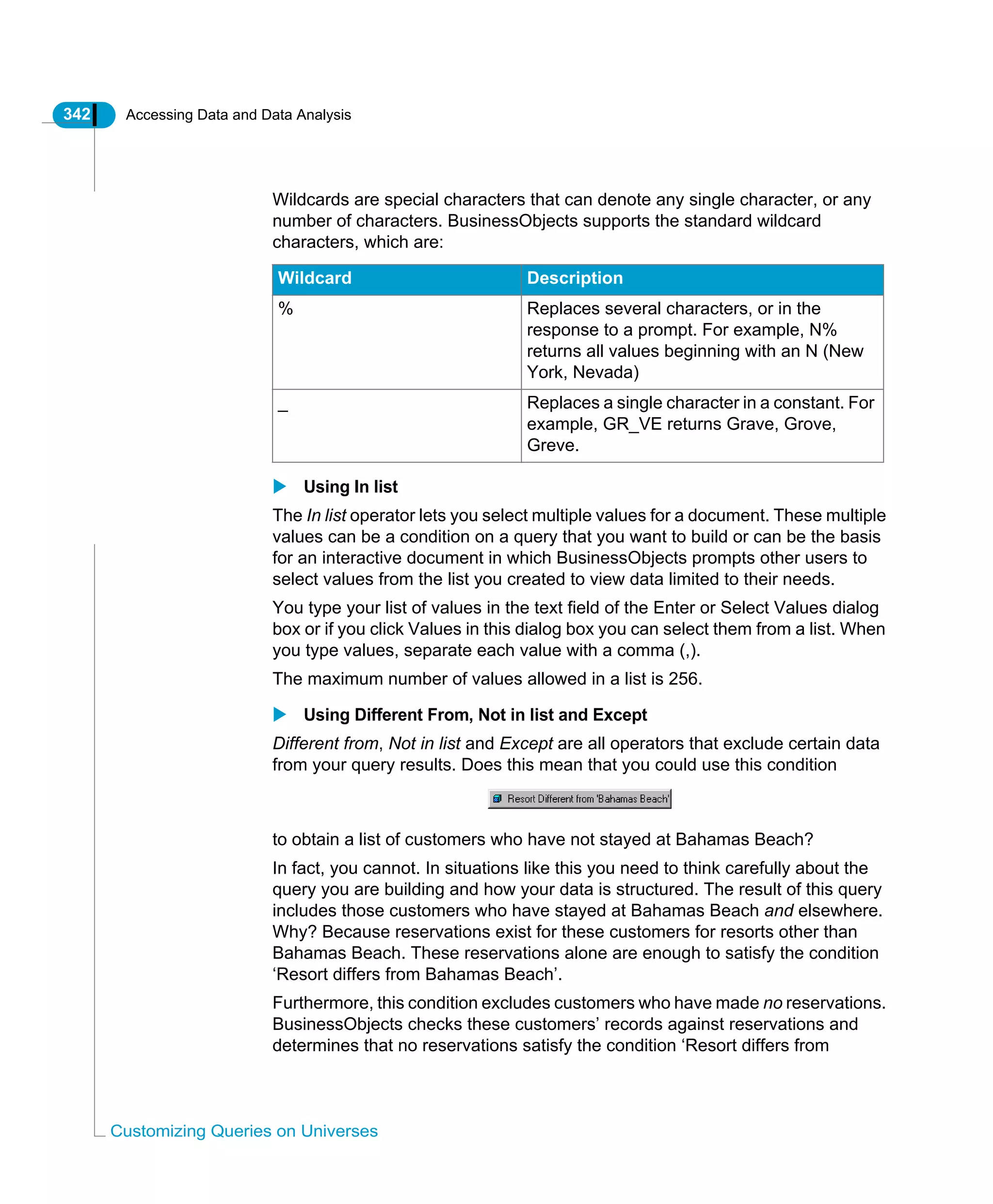 342 Accessing Data and Data Analysis
Customizing Queries on Universes
Wildcards are special characters that can denote any single character, or any
number of characters. BusinessObjects supports the standard wildcard
characters, which are:
Using In list
The In list operator lets you select multiple values for a document. These multiple
values can be a condition on a query that you want to build or can be the basis
for an interactive document in which BusinessObjects prompts other users to
select values from the list you created to view data limited to their needs.
You type your list of values in the text field of the Enter or Select Values dialog
box or if you click Values in this dialog box you can select them from a list. When
you type values, separate each value with a comma (,).
The maximum number of values allowed in a list is 256.
Using Different From, Not in list and Except
Different from, Not in list and Except are all operators that exclude certain data
from your query results. Does this mean that you could use this condition
to obtain a list of customers who have not stayed at Bahamas Beach?
In fact, you cannot. In situations like this you need to think carefully about the
query you are building and how your data is structured. The result of this query
includes those customers who have stayed at Bahamas Beach and elsewhere.
Why? Because reservations exist for these customers for resorts other than
Bahamas Beach. These reservations alone are enough to satisfy the condition
‘Resort differs from Bahamas Beach’.
Furthermore, this condition excludes customers who have made no reservations.
BusinessObjects checks these customers’ records against reservations and
determines that no reservations satisfy the condition ‘Resort differs from
Wildcard Description
% Replaces several characters, or in the
response to a prompt. For example, N%
returns all values beginning with an N (New
York, Nevada)
_ Replaces a single character in a constant. For
example, GR_VE returns Grave, Grove,
Greve.
 