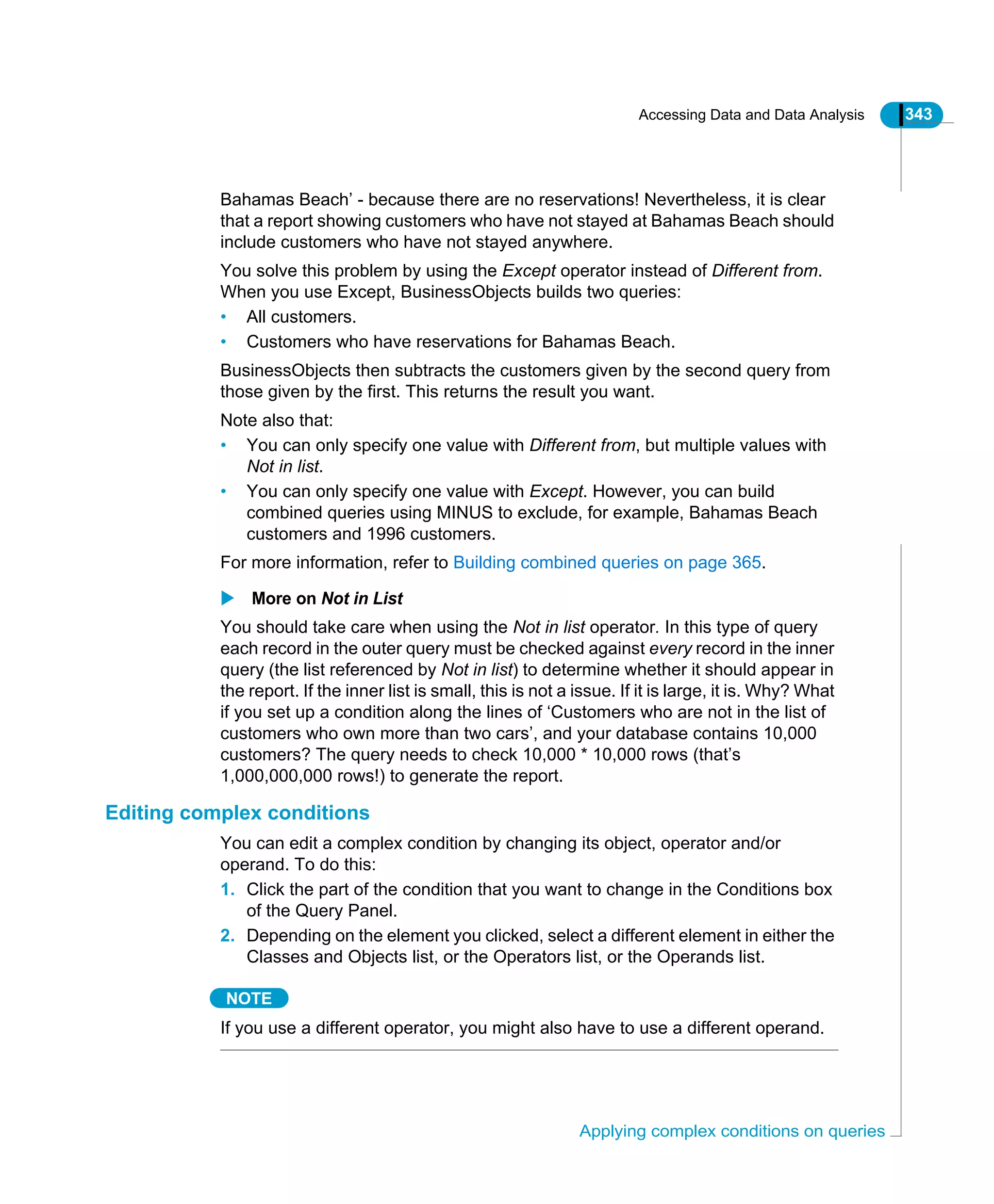 Accessing Data and Data Analysis 343
Applying complex conditions on queries
Bahamas Beach’ - because there are no reservations! Nevertheless, it is clear
that a report showing customers who have not stayed at Bahamas Beach should
include customers who have not stayed anywhere.
You solve this problem by using the Except operator instead of Different from.
When you use Except, BusinessObjects builds two queries:
• All customers.
• Customers who have reservations for Bahamas Beach.
BusinessObjects then subtracts the customers given by the second query from
those given by the first. This returns the result you want.
Note also that:
• You can only specify one value with Different from, but multiple values with
Not in list.
• You can only specify one value with Except. However, you can build
combined queries using MINUS to exclude, for example, Bahamas Beach
customers and 1996 customers.
For more information, refer to Building combined queries on page 365.
More on Not in List
You should take care when using the Not in list operator. In this type of query
each record in the outer query must be checked against every record in the inner
query (the list referenced by Not in list) to determine whether it should appear in
the report. If the inner list is small, this is not a issue. If it is large, it is. Why? What
if you set up a condition along the lines of ‘Customers who are not in the list of
customers who own more than two cars’, and your database contains 10,000
customers? The query needs to check 10,000 * 10,000 rows (that’s
1,000,000,000 rows!) to generate the report.
Editing complex conditions
You can edit a complex condition by changing its object, operator and/or
operand. To do this:
1. Click the part of the condition that you want to change in the Conditions box
of the Query Panel.
2. Depending on the element you clicked, select a different element in either the
Classes and Objects list, or the Operators list, or the Operands list.
NOTE
If you use a different operator, you might also have to use a different operand.
 