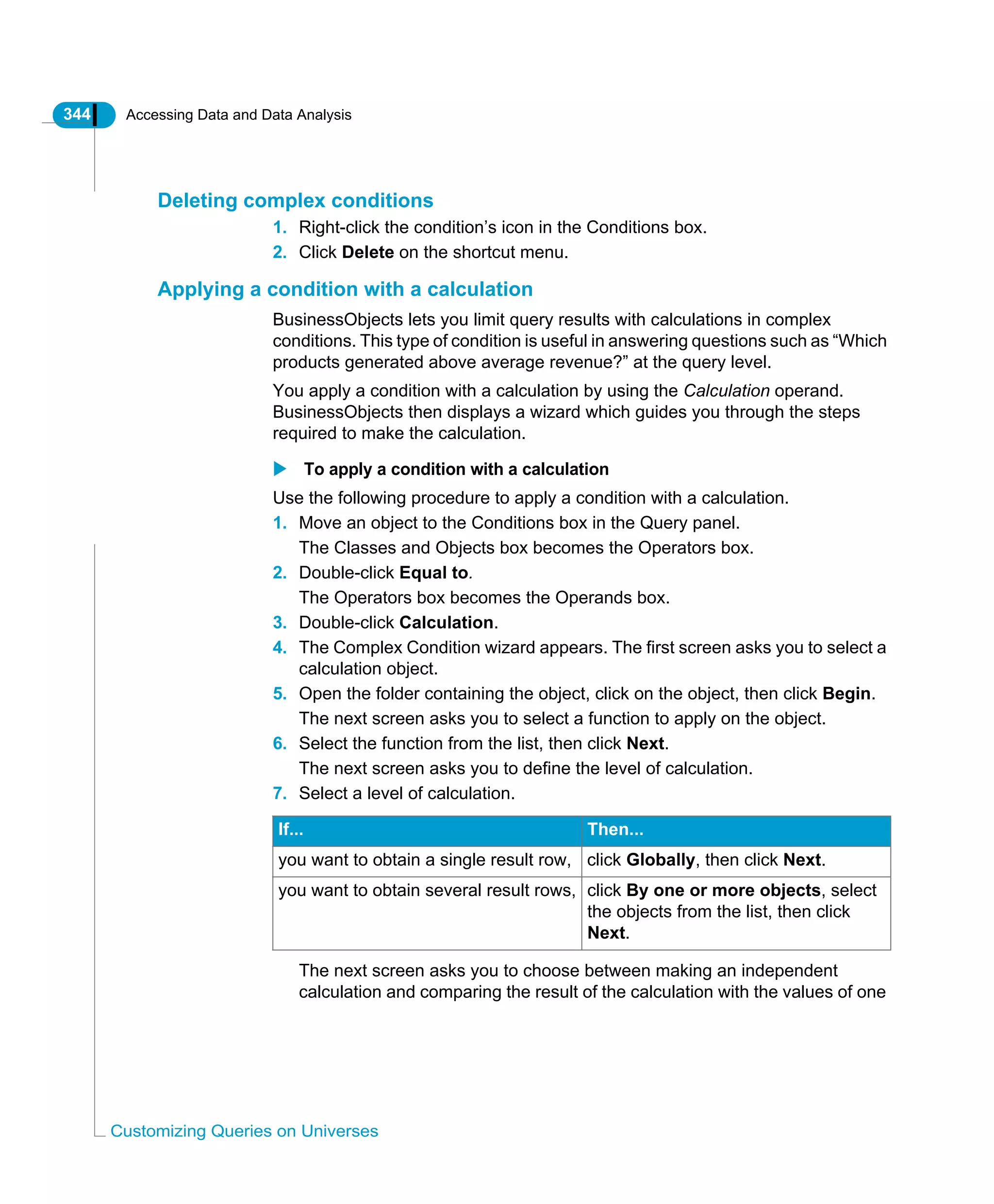 344 Accessing Data and Data Analysis
Customizing Queries on Universes
Deleting complex conditions
1. Right-click the condition’s icon in the Conditions box.
2. Click Delete on the shortcut menu.
Applying a condition with a calculation
BusinessObjects lets you limit query results with calculations in complex
conditions. This type of condition is useful in answering questions such as “Which
products generated above average revenue?” at the query level.
You apply a condition with a calculation by using the Calculation operand.
BusinessObjects then displays a wizard which guides you through the steps
required to make the calculation.
To apply a condition with a calculation
Use the following procedure to apply a condition with a calculation.
1. Move an object to the Conditions box in the Query panel.
The Classes and Objects box becomes the Operators box.
2. Double-click Equal to.
The Operators box becomes the Operands box.
3. Double-click Calculation.
4. The Complex Condition wizard appears. The first screen asks you to select a
calculation object.
5. Open the folder containing the object, click on the object, then click Begin.
The next screen asks you to select a function to apply on the object.
6. Select the function from the list, then click Next.
The next screen asks you to define the level of calculation.
7. Select a level of calculation.
The next screen asks you to choose between making an independent
calculation and comparing the result of the calculation with the values of one
If... Then...
you want to obtain a single result row, click Globally, then click Next.
you want to obtain several result rows, click By one or more objects, select
the objects from the list, then click
Next.
 