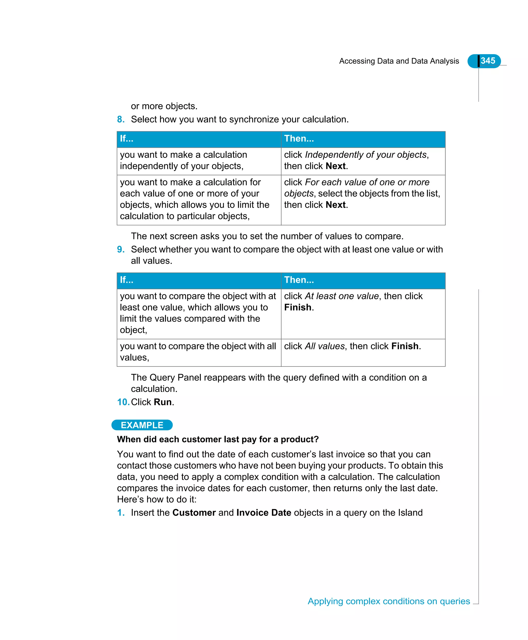 Accessing Data and Data Analysis 345
Applying complex conditions on queries
or more objects.
8. Select how you want to synchronize your calculation.
The next screen asks you to set the number of values to compare.
9. Select whether you want to compare the object with at least one value or with
all values.
The Query Panel reappears with the query defined with a condition on a
calculation.
10.Click Run.
EXAMPLE
When did each customer last pay for a product?
You want to find out the date of each customer’s last invoice so that you can
contact those customers who have not been buying your products. To obtain this
data, you need to apply a complex condition with a calculation. The calculation
compares the invoice dates for each customer, then returns only the last date.
Here’s how to do it:
1. Insert the Customer and Invoice Date objects in a query on the Island
If... Then...
you want to make a calculation
independently of your objects,
click Independently of your objects,
then click Next.
you want to make a calculation for
each value of one or more of your
objects, which allows you to limit the
calculation to particular objects,
click For each value of one or more
objects, select the objects from the list,
then click Next.
If... Then...
you want to compare the object with at
least one value, which allows you to
limit the values compared with the
object,
click At least one value, then click
Finish.
you want to compare the object with all
values,
click All values, then click Finish.
 