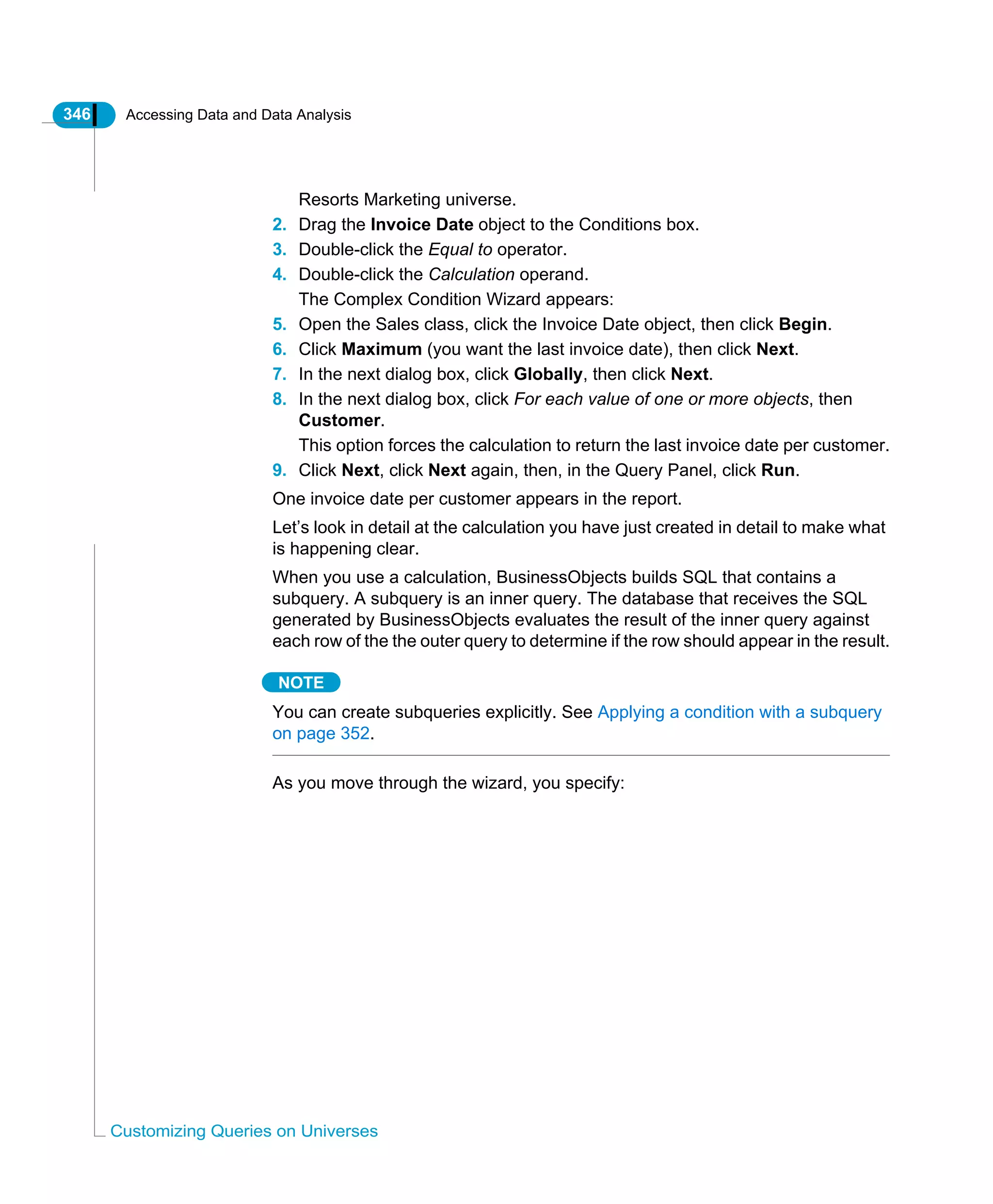 346 Accessing Data and Data Analysis
Customizing Queries on Universes
Resorts Marketing universe.
2. Drag the Invoice Date object to the Conditions box.
3. Double-click the Equal to operator.
4. Double-click the Calculation operand.
The Complex Condition Wizard appears:
5. Open the Sales class, click the Invoice Date object, then click Begin.
6. Click Maximum (you want the last invoice date), then click Next.
7. In the next dialog box, click Globally, then click Next.
8. In the next dialog box, click For each value of one or more objects, then
Customer.
This option forces the calculation to return the last invoice date per customer.
9. Click Next, click Next again, then, in the Query Panel, click Run.
One invoice date per customer appears in the report.
Let’s look in detail at the calculation you have just created in detail to make what
is happening clear.
When you use a calculation, BusinessObjects builds SQL that contains a
subquery. A subquery is an inner query. The database that receives the SQL
generated by BusinessObjects evaluates the result of the inner query against
each row of the the outer query to determine if the row should appear in the result.
NOTE
You can create subqueries explicitly. See Applying a condition with a subquery
on page 352.
As you move through the wizard, you specify:
 