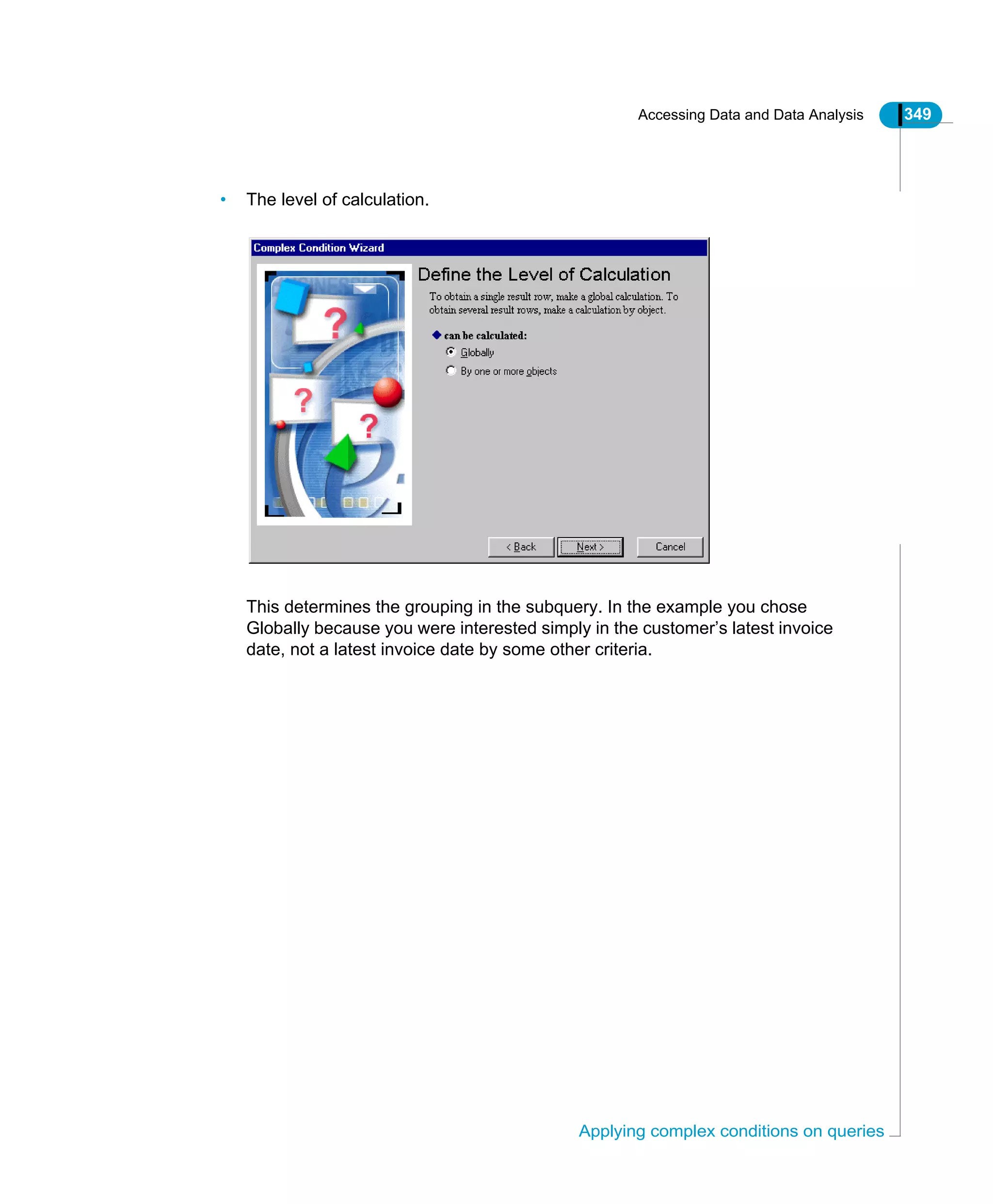 Accessing Data and Data Analysis 349
Applying complex conditions on queries
• The level of calculation.
This determines the grouping in the subquery. In the example you chose
Globally because you were interested simply in the customer’s latest invoice
date, not a latest invoice date by some other criteria.
 
