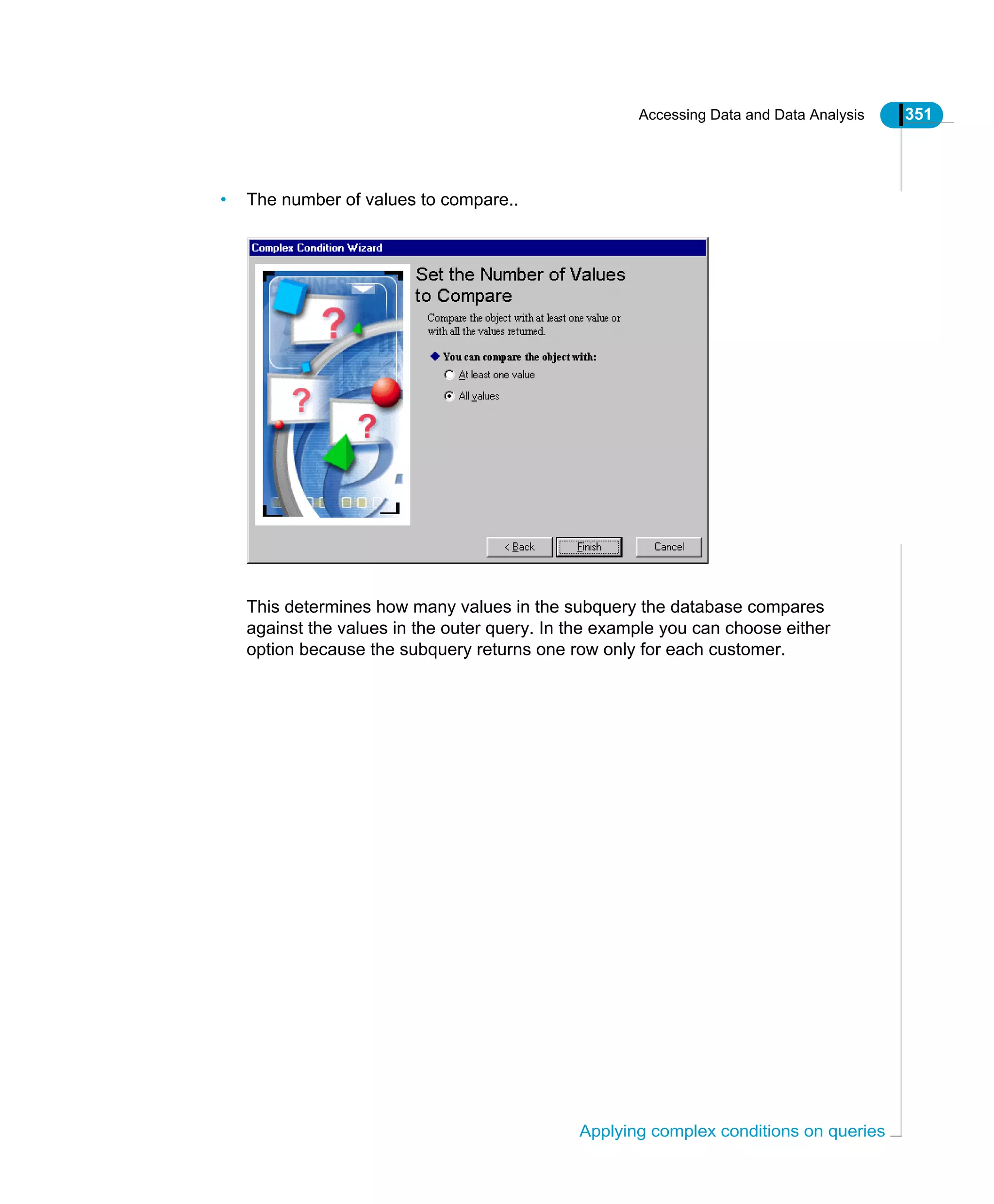 Accessing Data and Data Analysis 351
Applying complex conditions on queries
• The number of values to compare..
This determines how many values in the subquery the database compares
against the values in the outer query. In the example you can choose either
option because the subquery returns one row only for each customer.
 