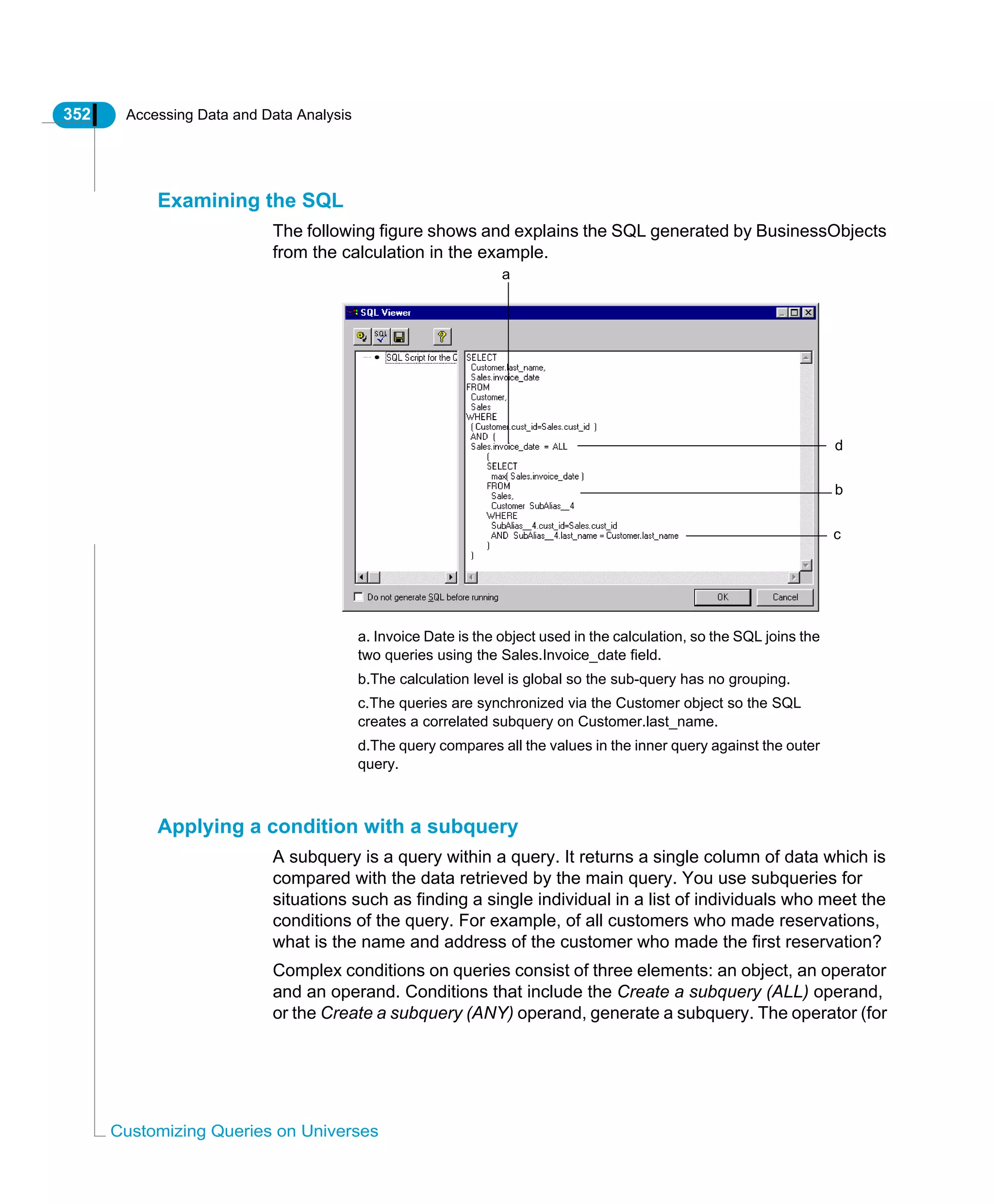 352 Accessing Data and Data Analysis
Customizing Queries on Universes
Examining the SQL
The following figure shows and explains the SQL generated by BusinessObjects
from the calculation in the example.
Applying a condition with a subquery
A subquery is a query within a query. It returns a single column of data which is
compared with the data retrieved by the main query. You use subqueries for
situations such as finding a single individual in a list of individuals who meet the
conditions of the query. For example, of all customers who made reservations,
what is the name and address of the customer who made the first reservation?
Complex conditions on queries consist of three elements: an object, an operator
and an operand. Conditions that include the Create a subquery (ALL) operand,
or the Create a subquery (ANY) operand, generate a subquery. The operator (for
a
b
c
d
a. Invoice Date is the object used in the calculation, so the SQL joins the
two queries using the Sales.Invoice_date field.
b.The calculation level is global so the sub-query has no grouping.
c.The queries are synchronized via the Customer object so the SQL
creates a correlated subquery on Customer.last_name.
d.The query compares all the values in the inner query against the outer
query.
 