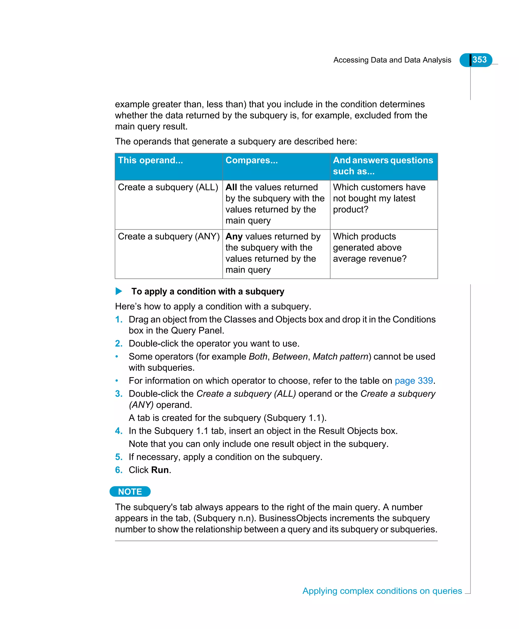 Accessing Data and Data Analysis 353
Applying complex conditions on queries
example greater than, less than) that you include in the condition determines
whether the data returned by the subquery is, for example, excluded from the
main query result.
The operands that generate a subquery are described here:
To apply a condition with a subquery
Here’s how to apply a condition with a subquery.
1. Drag an object from the Classes and Objects box and drop it in the Conditions
box in the Query Panel.
2. Double-click the operator you want to use.
• Some operators (for example Both, Between, Match pattern) cannot be used
with subqueries.
• For information on which operator to choose, refer to the table on page 339.
3. Double-click the Create a subquery (ALL) operand or the Create a subquery
(ANY) operand.
A tab is created for the subquery (Subquery 1.1).
4. In the Subquery 1.1 tab, insert an object in the Result Objects box.
Note that you can only include one result object in the subquery.
5. If necessary, apply a condition on the subquery.
6. Click Run.
NOTE
The subquery's tab always appears to the right of the main query. A number
appears in the tab, (Subquery n.n). BusinessObjects increments the subquery
number to show the relationship between a query and its subquery or subqueries.
This operand... Compares... And answersquestions
such as...
Create a subquery (ALL) All the values returned
by the subquery with the
values returned by the
main query
Which customers have
not bought my latest
product?
Create a subquery (ANY) Any values returned by
the subquery with the
values returned by the
main query
Which products
generated above
average revenue?
 