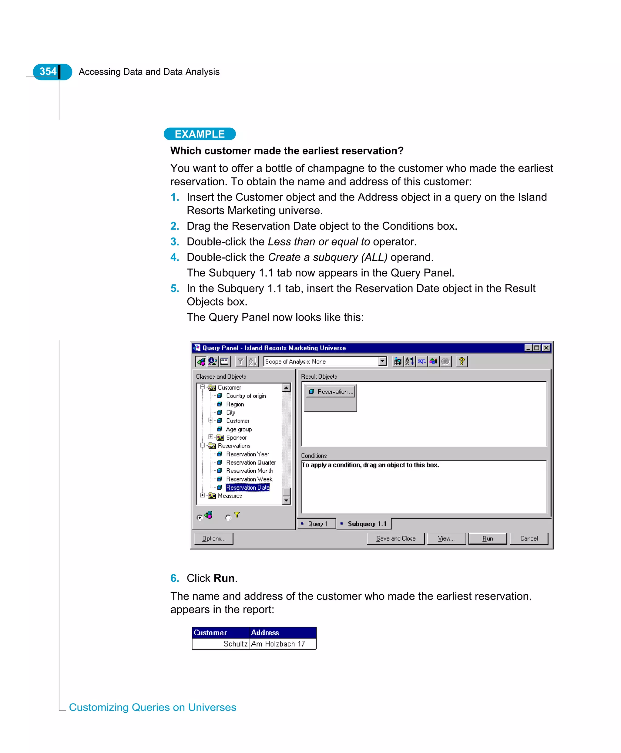354 Accessing Data and Data Analysis
Customizing Queries on Universes
EXAMPLE
Which customer made the earliest reservation?
You want to offer a bottle of champagne to the customer who made the earliest
reservation. To obtain the name and address of this customer:
1. Insert the Customer object and the Address object in a query on the Island
Resorts Marketing universe.
2. Drag the Reservation Date object to the Conditions box.
3. Double-click the Less than or equal to operator.
4. Double-click the Create a subquery (ALL) operand.
The Subquery 1.1 tab now appears in the Query Panel.
5. In the Subquery 1.1 tab, insert the Reservation Date object in the Result
Objects box.
The Query Panel now looks like this:
6. Click Run.
The name and address of the customer who made the earliest reservation.
appears in the report:
 