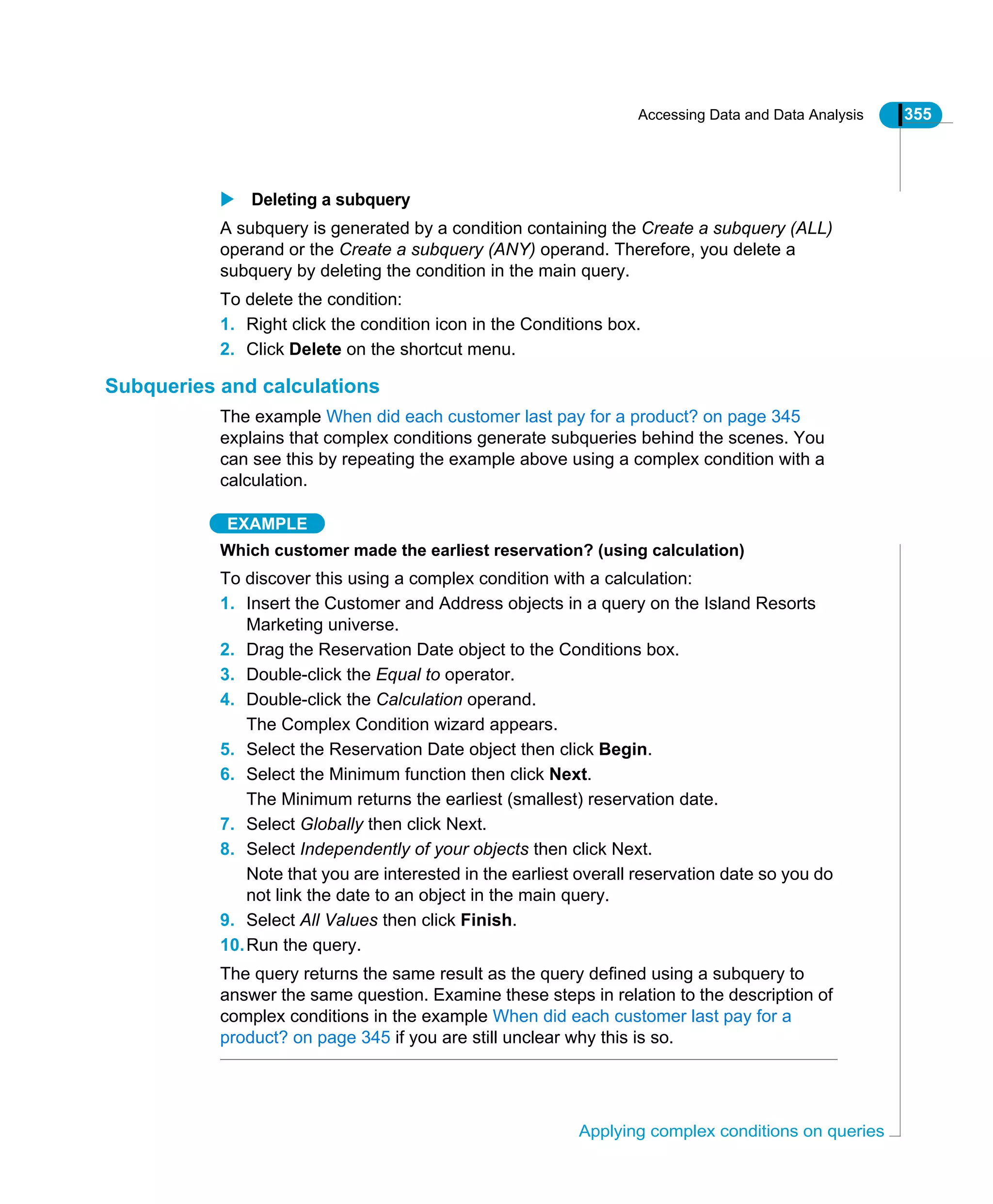 Accessing Data and Data Analysis 355
Applying complex conditions on queries
Deleting a subquery
A subquery is generated by a condition containing the Create a subquery (ALL)
operand or the Create a subquery (ANY) operand. Therefore, you delete a
subquery by deleting the condition in the main query.
To delete the condition:
1. Right click the condition icon in the Conditions box.
2. Click Delete on the shortcut menu.
Subqueries and calculations
The example When did each customer last pay for a product? on page 345
explains that complex conditions generate subqueries behind the scenes. You
can see this by repeating the example above using a complex condition with a
calculation.
EXAMPLE
Which customer made the earliest reservation? (using calculation)
To discover this using a complex condition with a calculation:
1. Insert the Customer and Address objects in a query on the Island Resorts
Marketing universe.
2. Drag the Reservation Date object to the Conditions box.
3. Double-click the Equal to operator.
4. Double-click the Calculation operand.
The Complex Condition wizard appears.
5. Select the Reservation Date object then click Begin.
6. Select the Minimum function then click Next.
The Minimum returns the earliest (smallest) reservation date.
7. Select Globally then click Next.
8. Select Independently of your objects then click Next.
Note that you are interested in the earliest overall reservation date so you do
not link the date to an object in the main query.
9. Select All Values then click Finish.
10.Run the query.
The query returns the same result as the query defined using a subquery to
answer the same question. Examine these steps in relation to the description of
complex conditions in the example When did each customer last pay for a
product? on page 345 if you are still unclear why this is so.
 