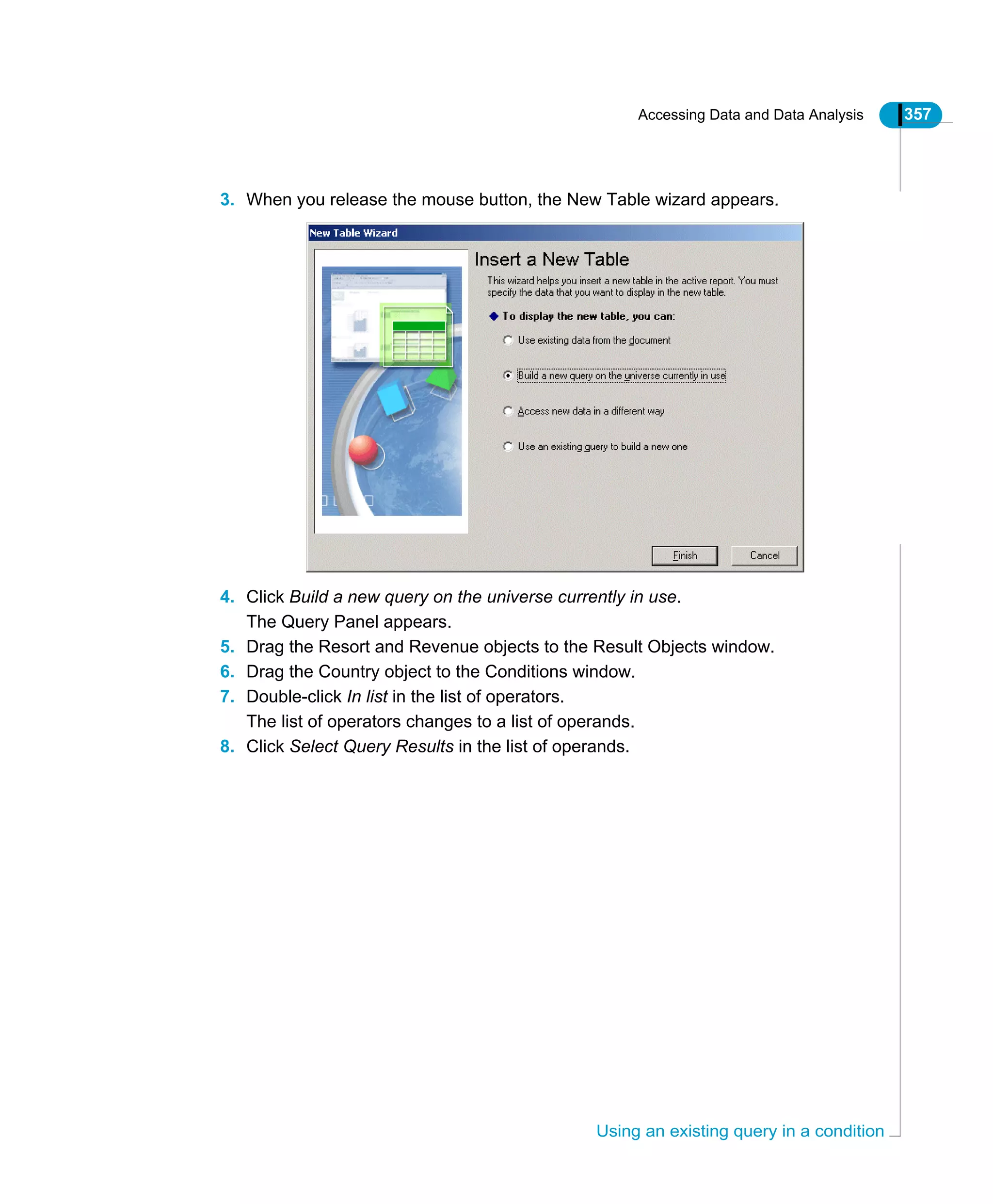 Accessing Data and Data Analysis 357
Using an existing query in a condition
3. When you release the mouse button, the New Table wizard appears.
4. Click Build a new query on the universe currently in use.
The Query Panel appears.
5. Drag the Resort and Revenue objects to the Result Objects window.
6. Drag the Country object to the Conditions window.
7. Double-click In list in the list of operators.
The list of operators changes to a list of operands.
8. Click Select Query Results in the list of operands.
 