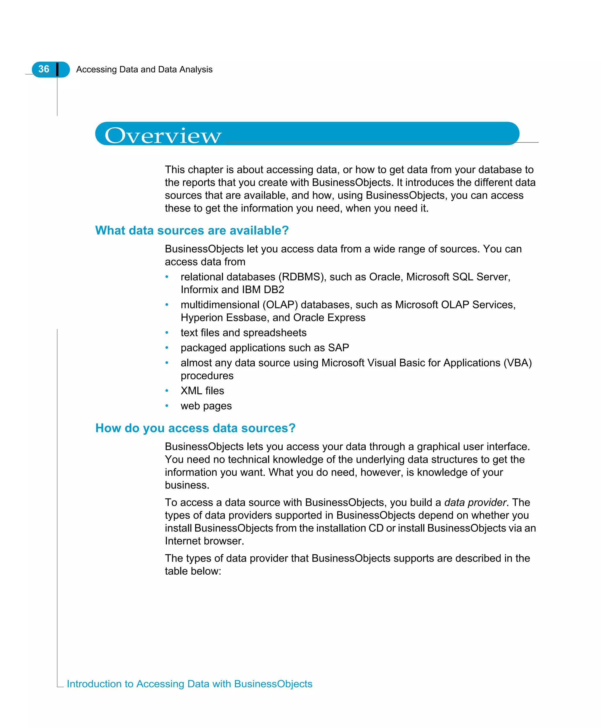 36 Accessing Data and Data Analysis
Introduction to Accessing Data with BusinessObjects
Overview
This chapter is about accessing data, or how to get data from your database to
the reports that you create with BusinessObjects. It introduces the different data
sources that are available, and how, using BusinessObjects, you can access
these to get the information you need, when you need it.
What data sources are available?
BusinessObjects let you access data from a wide range of sources. You can
access data from
• relational databases (RDBMS), such as Oracle, Microsoft SQL Server,
Informix and IBM DB2
• multidimensional (OLAP) databases, such as Microsoft OLAP Services,
Hyperion Essbase, and Oracle Express
• text files and spreadsheets
• packaged applications such as SAP
• almost any data source using Microsoft Visual Basic for Applications (VBA)
procedures
• XML files
• web pages
How do you access data sources?
BusinessObjects lets you access your data through a graphical user interface.
You need no technical knowledge of the underlying data structures to get the
information you want. What you do need, however, is knowledge of your
business.
To access a data source with BusinessObjects, you build a data provider. The
types of data providers supported in BusinessObjects depend on whether you
install BusinessObjects from the installation CD or install BusinessObjects via an
Internet browser.
The types of data provider that BusinessObjects supports are described in the
table below:
 
